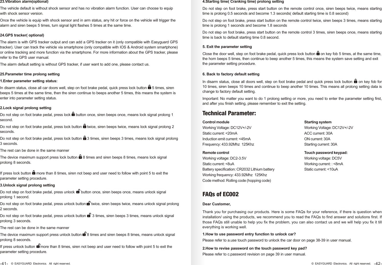 FAQs of EC002Dear Customer, Thank you for purchasing our products. Here is some FAQs for your reference, if there is question when installation/ using the products, we recommend you to read the FAQs to find answer and solutions first. If those FAQs still unable to help you fix the problem, you can also contact us and we will help you fix it till everything is working well. 23.Vibration alarm(optional)The vehicle default is without shock sensor and has no vibration alarm function. User can choose to equip with shock sensor version. Once the vehicle is equip with shock sensor and in arm status, any hit or force on the vehicle will trigger the alarm and siren beeps 5 times, turn signal light flashes 5 times at the same time.24.GPS tracker( optional)The alarm is with GPS tracker output and can add a GPS tracker on it (only compatible with Easyguard GPS tracker). User can track the vehicle via smartphone (only compatible with IOS &amp; Android system smartphone) or online tracking and more function via the smartphone. For more information about the GPS tracker, please refer to the GPS user manual. The alarm default setting is without GPS tracker, if user want to add one, please contact us. 25.Parameter time prolong setting1.Enter parameter setting status: In disarm status, close all car doors well, step on foot brake pedal, quick press lock button     5 times, siren beeps 5 times at the same time, then the siren continue to beeps another 5 times, this means the system is enter into parameter setting status. 2.Lock signal prolong settingDo not step on foot brake pedal, press lock     button once, siren beeps once, means lock signal prolong 1 second.Do not step on foot brake pedal, press lock button     twice, siren beeps twice, means lock signal prolong 2 seconds.Do not step on foot brake pedal, press lock button     3 times, siren beeps 3 times, means lock signal prolong 3 seconds.The rest can be done in the same mannerThe device maximum support press lock button     8 times and siren beeps 8 times, means lock signal prolong 8 seconds.If press lock button     more than 8 times, siren not beep and user need to follow with point 5 to exit the parameter setting procedure.3.Unlock signal prolong settingDo not step on foot brake pedal, press unlock      button once, siren beeps once, means unlock signal prolong 1 second.Do not step on foot brake pedal, press unlock button     twice, siren beeps twice, means unlock signal prolong 2 seconds.Do not step on foot brake pedal, press unlock button      3 times, siren beeps 3 times, means unlock signal prolong 3 seconds.The rest can be done in the same mannerThe device maximum support press unlock button     8 times and siren beeps 8 times, means unlock signal prolong 8 seconds.If press unlock button     more than 8 times, siren not beep and user need to follow with point 5 to exit the parameter setting procedure.5. Exit the parameter settingClose the door well, step on foot brake pedal, quick press lock button     on key fob 5 times, at the same time, the horn beeps 5 times, then continue to beep another 5 times, this means the system save setting and exit the parameter setting procedure.Control moduleWorking Voltage: DC12V+/-2VStatic current: &lt;20mAInduction emit current: &lt;45mAFrequency: 433.92Mhz  125KhzTechnical Parameter:  Starting systemWorking Voltage: DC12V+/-2VACC current: 30AON current: 30AStarting current: 30ARemote controlWorking voltage: DC2-3.5VStatic current: &lt;8uABattery specification: CR2032 Lithium batteryWorking frequency: 433.92Mhz  125KhzCode method: Rolling code (hopping code)Touch password keypad:Working voltage: DC5VWorking current: : &lt;8mAStatic current: &lt;10uA4.Starting time( Cranking time) prolong settingDo not step on foot brake, press start button on the remote control once, siren beeps twice, means starting time is prolong 0.5 seconds and become 1.3 seconds( default starting time is 0.8 second) Do not step on foot brake, press start button on the remote control twice, siren beeps 3 times, means starting time is prolong 1 seconds and become 1.8 secondsDo not step on foot brake, press start button on the remote control 3 times, siren beeps once, means starting time is back to default starting time 0.8 second. 6. Back to factory default settingIn disarm status, close all doors well, step on foot brake pedal and quick press lock button     on key fob for 10 times, siren beeps 10 times and continue to beep another 10 times. This means all prolong setting data is change to factory default setting. Important: No matter you want to do 1 prolong setting or more, you need to enter the parameter setting first, and after you finish setting, please remember to exit the setting. 1.How to use password entry function to unlock car?Please refer to a.use touch password to unlock the car door on page 38-39 in user manual.2.How to revise password on the touch password key pad?Please refer to c.password revision on page 39 in user manual. -42-© EASYGUARD Electronics. All right reserved.-41- © EASYGUARD Electronics. All right reserved.