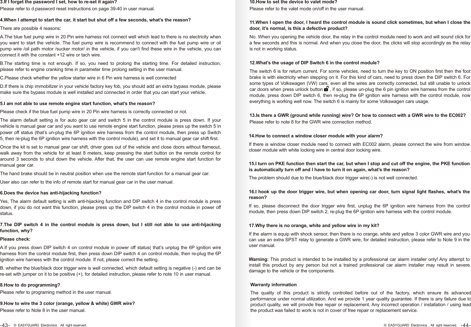 3.If I forget the password I set, how to re-set it again?Please refer to d.password reset instructions on page 39-40 in user manual.4.When I attempt to start the car, it start but shut off a few seconds, what’s the reason?There are possible 4 reasons:A.The blue fuel pump wire in 20 Pin wire harness not connect well which lead to there is no electricity when you want to start the vehicle. The fuel pump wire is recommend to connect with the fuel pump wire or oil pump wire /oil path motor /sucker motor/ in the vehicle, if you can&apos;t find these wire in the vehicle, you can connect it with the constant +12 wire or tach wire.B.The  starting  time  is  not  enough.  If  so,  you  need  to  prolong  the  starting  time.  For  detailed  instruction, please refer to engine cranking time in parameter time prolong setting in the user manual.C.Please check whether the yellow starter wire in 6 Pin wire harness is well connectedD.If there is chip immobilizer in your vehicle factory key fob, you should add an extra bypass module, please make sure the bypass module is well installed and connected in order that you can start your vehicle.5.I am not able to use remote engine start function, what’s the reason? Please check if the blue fuel pump wire in 20 Pin wire harness is correctly connected or not.The  alarm  default  setting  is  for  auto  gear  car  and  switch  5  in  the  control  module  is  press  down.  If  your vehicle is manual gear car and you want to use remote engine start function, please press up the switch 5 in power off status (that’s un-plug the 6P ignition wire harness from the control module, then press up Switch 5, then re-plug the 6P ignition wire harness with the control module), and set it to manual gear car shift first.Once the kit is set to manual gear car shift, driver goes out of the vehicle and close doors without flameout, walk away from the vehicle for at least 8 meters, keep pressing the start button on the remote control for around 3  seconds  to shut down  the vehicle. After that, the user can use remote engine  start function  for manual gear car.The hand brake should be in neutral position when use the remote start function for a manual gear car. User also can refer to the info of remote start for manual gear car in the user manual.6.Does the device has anti-hijacking function?Yes, The alarm default setting is with anti-hijacking function and DIP switch 4 in the control module is press down, if you do not want this function, please press up the DIP switch 4 in the control module in power off status. 7.The  DIP  switch  4  in  the  control  module  is  press  down,  but  I  still  not  able  to  use  anti-hijacking function, why?Please check:A.If you press down DIP switch 4 on control module in power off status( that’s unplug the 6P ignition wire harness from the control module first, then press down DIP switch 4 on control module, then re-plug the 6P ignition wire harness with the control module. If not, please correct the setting.B. whether the blue/black door trigger wire is well connected, which default setting is negative (-) and can be re-set with jumper on it to be positive (+), for detailed instruction, please refer to note 10 in user manual. 8.How to do programming?Please refer to programing method in the user manual.9.How to wire the 3 color (orange, yellow &amp; white) GWR wire? Please refer to Note 8 in the user manual.10.How to set the device to valet mode?Please refer to the valet mode on/off in the user manual.11.When I open the door, I heard the control module is sound click sometimes, but when I close the door, it’s normal, is this a defective product?No. When you opening the vehicle door, the relay in the control module need to work and will sound click for a few seconds and this is normal. And when you close the door, the clicks will stop accordingly as the relay is not in working status. 12.What’s the usage of DIP Switch 6 in the control module?The switch 6 is for return current. For some vehicles, need to turn the key to ON position first then the foot brake is with electricity when stepping on it. For this kind of cars, need to press down the DIP switch 6. For some types of Volkswagen (VW) cars, even all the wires are correctly connected, but still unable to unlock car doors when press unlock button     , if so, please un-plug the 6 pin ignition wire harness from the control module, press down DIP switch 6, then re-plug the 6P ignition wire harness with the control module, now everything is working well now. The switch 6 is mainly for some Volkswagen cars usage. 13.Is there a GWR (ground while running) wire? Or how to connect with a GWR wire to the EC002?Please refer to note 8 for the GWR wire connection method.14.How to connect a window closer module with your alarm?If there is window closer module need to connect with EC002 alarm, please connect the wire from window closer module with white locking wire in central door locking wire. 15.I turn on PKE function then start the car, but when I stop and cut off the engine, the PKE function is automatically turn off and I have to turn it on again, what’s the reason? The problem should due to the blue/black door trigger wire(-) is not well connected.Warning: This product is intended to be installed by a professional car alarm installer only! Any attempt to install  this  product  by  any  person  but  not  a  trained  professional  car  alarm  installer  may  result  in  severe damage to the vehicle or the components.16.I hook up the door trigger wire, but when opening car door, turn signal light flashes, what’s the reason?If  so,  please  disconnect  the  door  trigger  wire  first,  unplug  the  6P  ignition  wire  harness  from  the  control module, then press down DIP switch 2, re-plug the 6P ignition wire harness with the control module.17.Why there is no orange, white and yellow wire in my kit?If the alarm is equip with shock sensor, then there is no orange, white and yellow 3 color GWR wire and you can use an extra SPST relay to generate a GWR wire, for detailed instruction, please refer to Note 9 in the user manual.Warranty informationThe  quality  of  this  product  is  strictly  controlled  before  out  of  the  factory,  which  ensure  its  advanced performance under normal utilization. And we provide 1 year quality guarantee. If there is any failure due to product quality, we will provide free repair or replacement. Any incorrect operation / installation / using lead the product was failed to work is not in cover of free repair or replacement service. -44-© EASYGUARD Electronics. All right reserved.-43- © EASYGUARD Electronics. All right reserved.