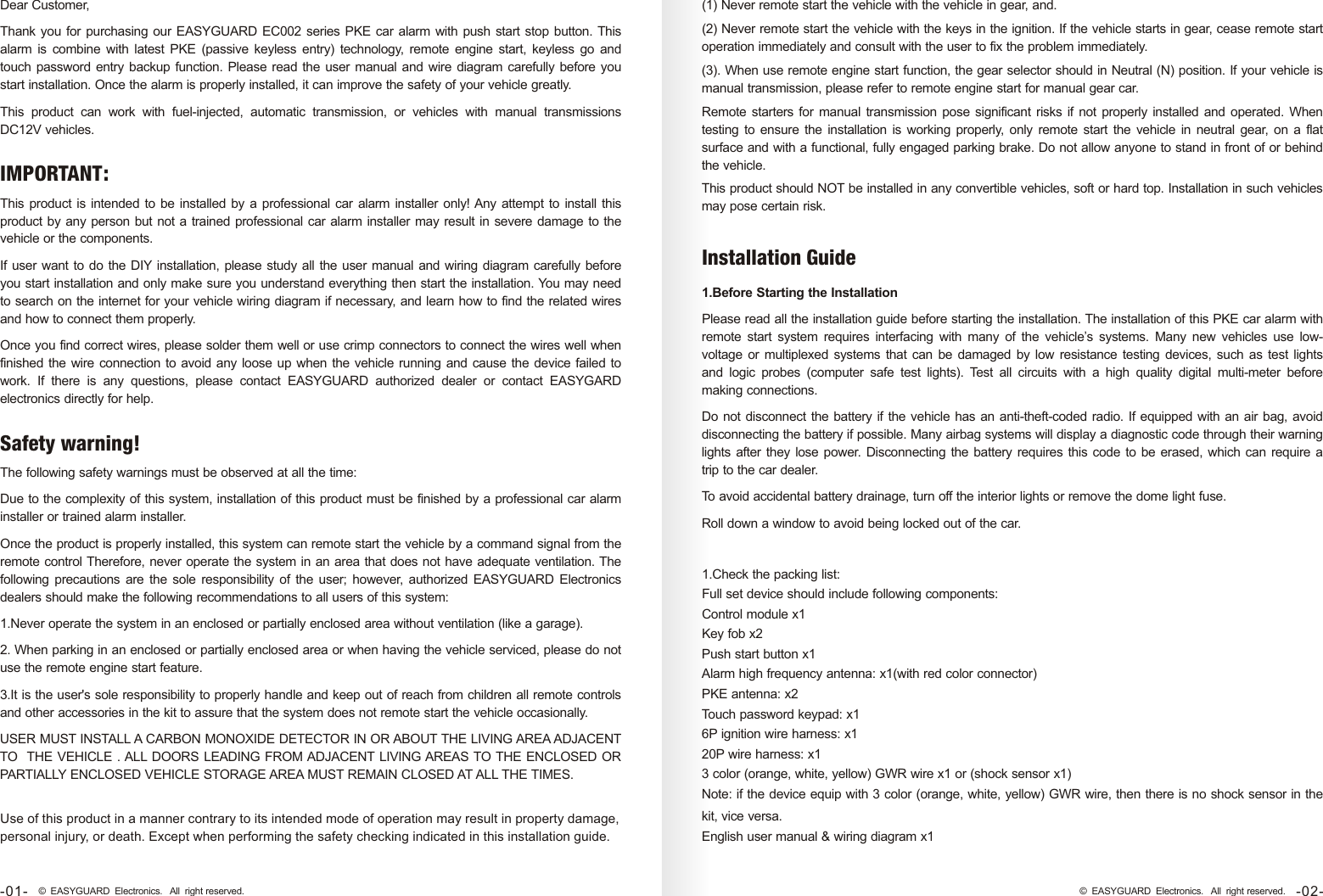 Dear Customer, Thank you for purchasing our EASYGUARD EC002 series PKE car alarm with push start stop button. This alarm  is  combine  with latest  PKE  (passive  keyless  entry)  technology,  remote engine  start,  keyless  go  and touch password entry backup function. Please read the user manual and wire diagram carefully before you start installation. Once the alarm is properly installed, it can improve the safety of your vehicle greatly. This  product  can  work  with  fuel-injected,  automatic  transmission,  or  vehicles  with  manual  transmissions DC12V vehicles.-01- © EASYGUARD Electronics. All right reserved.Use of this product in a manner contrary to its intended mode of operation may result in property damage, personal injury, or death. Except when performing the safety checking indicated in this installation guide.(1) Never remote start the vehicle with the vehicle in gear, and.(2) Never remote start the vehicle with the keys in the ignition. If the vehicle starts in gear, cease remote start operation immediately and consult with the user to fix the problem immediately.(3). When use remote engine start function, the gear selector should in Neutral (N) position. If your vehicle is manual transmission, please refer to remote engine start for manual gear car.Remote starters for manual transmission pose significant risks if not properly installed and operated. When testing  to ensure the  installation is working properly,  only  remote start  the vehicle in neutral gear,  on a  flat surface and with a functional, fully engaged parking brake. Do not allow anyone to stand in front of or behind the vehicle.This product should NOT be installed in any convertible vehicles, soft or hard top. Installation in such vehicles may pose certain risk.1.Check the packing list:Full set device should include following components:Control module x1Key fob x2Push start button x1Alarm high frequency antenna: x1(with red color connector)PKE antenna: x2Touch password keypad: x16P ignition wire harness: x120P wire harness: x13 color (orange, white, yellow) GWR wire x1 or (shock sensor x1)Note: if the device equip with 3 color (orange, white, yellow) GWR wire, then there is no shock sensor in the kit, vice versa.English user manual &amp; wiring diagram x1-02-© EASYGUARD Electronics. All right reserved.1.Before Starting the InstallationPlease read all the installation guide before starting the installation. The installation of this PKE car alarm with remote  start  system  requires  interfacing  with  many  of  the  vehicle’s  systems.  Many  new  vehicles  use  low-voltage  or multiplexed systems that can be damaged by  low resistance testing devices, such as test lights and  logic  probes  (computer  safe  test  lights).  Test  all  circuits  with  a  high  quality  digital  multi-meter  before making connections.Do not disconnect the battery if the vehicle has an anti-theft-coded radio. If equipped with an air bag, avoid disconnecting the battery if possible. Many airbag systems will display a diagnostic code through their warning lights after they lose power. Disconnecting the battery requires this code to be erased, which can require a trip to the car dealer.To avoid accidental battery drainage, turn off the interior lights or remove the dome light fuse.Roll down a window to avoid being locked out of the car.Installation GuideThis product is intended to be installed by a professional car alarm installer only! Any attempt to install this product by any person but not a trained professional car alarm installer may result in severe damage to the vehicle or the components.If user want to do the DIY installation, please study all the user manual and wiring diagram carefully before you start installation and only make sure you understand everything then start the installation. You may need to search on the internet for your vehicle wiring diagram if necessary, and learn how to find the related wires and how to connect them properly. Once you find correct wires, please solder them well or use crimp connectors to connect the wires well when finished the wire connection to avoid any loose up when the vehicle running and cause the device failed to work.  If  there  is  any  questions,  please  contact  EASYGUARD  authorized  dealer  or  contact  EASYGARD electronics directly for help.IMPORTANT:The following safety warnings must be observed at all the time:Due to the complexity of this system, installation of this product must be finished by a professional car alarm installer or trained alarm installer.Once the product is properly installed, this system can remote start the vehicle by a command signal from the remote control Therefore, never operate the system in an area that does not have adequate ventilation. The following  precautions are  the  sole  responsibility  of  the  user; however,  authorized EASYGUARD Electronics dealers should make the following recommendations to all users of this system:1.Never operate the system in an enclosed or partially enclosed area without ventilation (like a garage).2. When parking in an enclosed or partially enclosed area or when having the vehicle serviced, please do not use the remote engine start feature.3.It is the user&apos;s sole responsibility to properly handle and keep out of reach from children all remote controls and other accessories in the kit to assure that the system does not remote start the vehicle occasionally.USER MUST INSTALL A CARBON MONOXIDE DETECTOR IN OR ABOUT THE LIVING AREA ADJACENT TO  THE VEHICLE . ALL DOORS LEADING FROM ADJACENT LIVING AREAS TO THE ENCLOSED OR PARTIALLY ENCLOSED VEHICLE STORAGE AREA MUST REMAIN CLOSED AT ALL THE TIMES.Safety warning! 