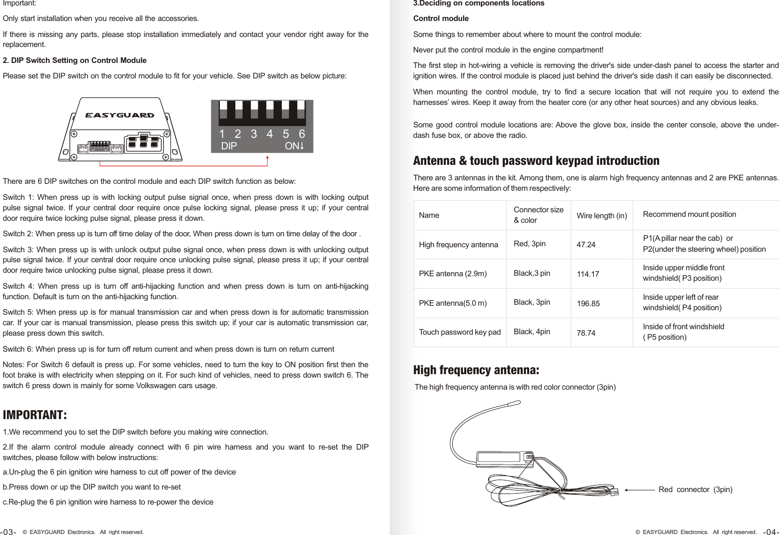 There are 6 DIP switches on the control module and each DIP switch function as below:Switch 1: When press up is with locking output pulse signal once, when press  down is with locking output pulse  signal  twice. If  your central door  require once pulse locking signal, please press it up; if your central door require twice locking pulse signal, please press it down. Switch 2: When press up is turn off time delay of the door, When press down is turn on time delay of the door . Switch 3: When press up is with unlock output pulse signal once, when press down is with unlocking output pulse signal twice. If your central door require once unlocking pulse signal, please press it up; if your central door require twice unlocking pulse signal, please press it down. Switch  4:  When  press  up  is  turn  off  anti-hijacking  function  and  when  press  down  is  turn  on  anti-hijacking function. Default is turn on the anti-hijacking function. Switch 5: When press up is for manual transmission car and when press down is for automatic transmission car. If your car is manual transmission, please press this switch up; if your car is automatic transmission car, please press down this switch. Switch 6: When press up is for turn off return current and when press down is turn on return current  Notes: For Switch 6 default is press up. For some vehicles, need to turn the key to ON position first then the foot brake is with electricity when stepping on it. For such kind of vehicles, need to press down switch 6. The switch 6 press down is mainly for some Volkswagen cars usage. 1.We recommend you to set the DIP switch before you making wire connection.2.If  the  alarm  control  module  already  connect  with  6  pin  wire  harness  and  you  want  to  re-set  the  DIP switches, please follow with below instructions:a.Un-plug the 6 pin ignition wire harness to cut off power of the deviceb.Press down or up the DIP switch you want to re-setc.Re-plug the 6 pin ignition wire harness to re-power the device Important:Only start installation when you receive all the accessories.If there is missing any parts, please stop installation immediately and contact your vendor right away for the replacement.2. DIP Switch Setting on Control ModulePlease set the DIP switch on the control module to fit for your vehicle. See DIP switch as below picture:Some good control module locations are: Above the glove box, inside the center console, above the under-dash fuse box, or above the radio.3.Deciding on components locationsControl moduleSome things to remember about where to mount the control module:Never put the control module in the engine compartment!The first step in hot-wiring a vehicle is removing the driver&apos;s side under-dash panel to access the starter and ignition wires. If the control module is placed just behind the driver&apos;s side dash it can easily be disconnected.When  mounting  the  control  module,  try  to  find  a  secure  location  that  will  not  require  you  to  extend  the harnesses’ wires. Keep it away from the heater core (or any other heat sources) and any obvious leaks.-04-© EASYGUARD Electronics. All right reserved.-03- © EASYGUARD Electronics. All right reserved.123456DIP ON$123456DIP ON$NameHigh frequency antennaPKE antenna (2.9m)PKE antenna(5.0 m)Touch password key padConnector size &amp; colorRed, 3pinBlack,3 pinBlack, 3pinBlack, 4pinWire length (in)47.24114.17196.8578.74Recommend mount positionP1(A pillar near the cab)  or P2(under the steering wheel) positionInside upper middle front windshield( P3 position)Inside upper left of rear windshield( P4 position)Inside of front windshield( P5 position) The high frequency antenna is with red color connector (3pin)Red connector 3pin( )IMPORTANT:There are 3 antennas in the kit. Among them, one is alarm high frequency antennas and 2 are PKE antennas. Here are some information of them respectively: Antenna &amp; touch password keypad introductionHigh frequency antenna: