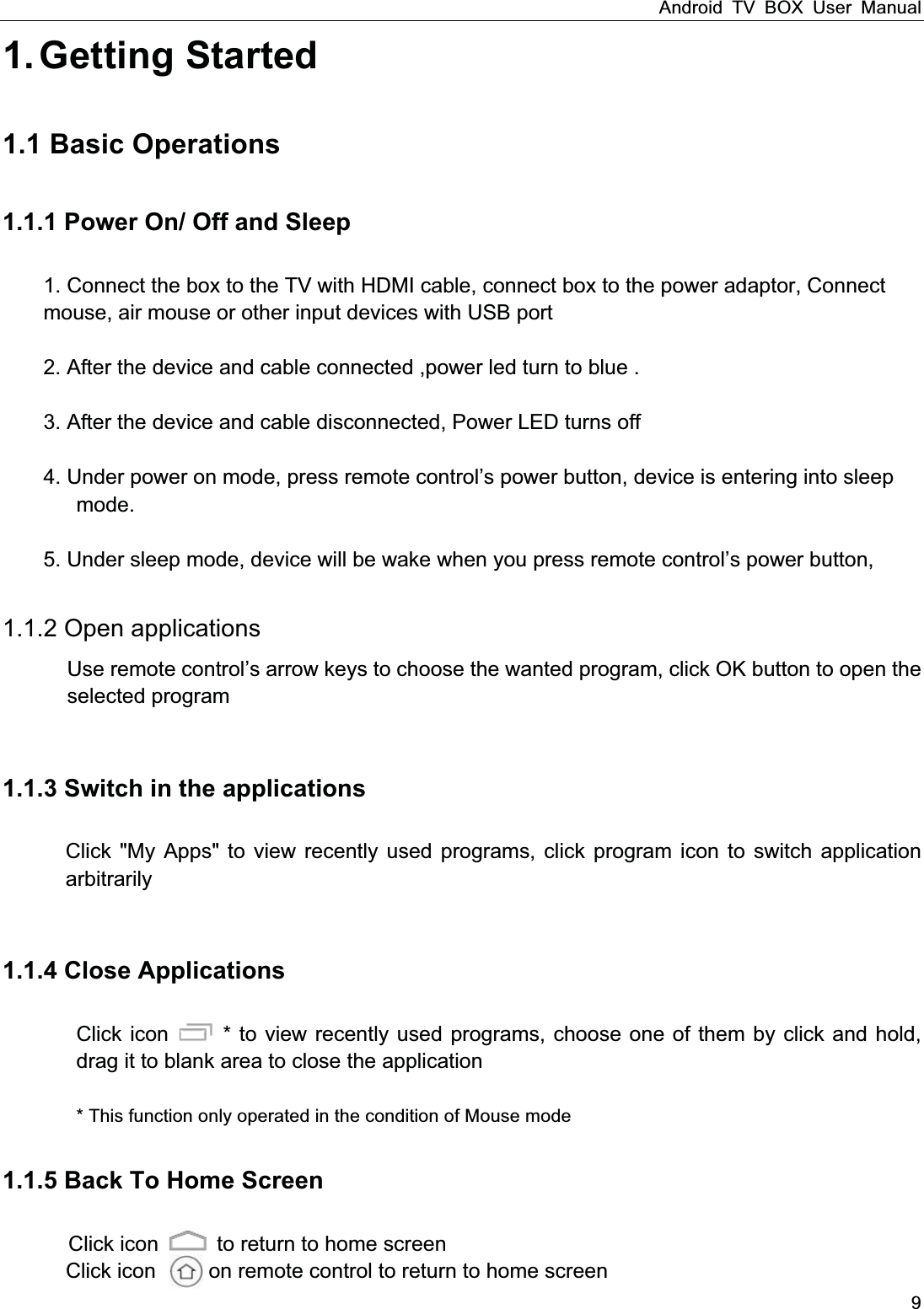Android TV BOX User Manual 9 1. Getting  Started 1.1 Basic Operations1.1.1 Power On/ Off and Sleep 1. Connect the box to the TV with HDMI cable, connect box to the power adaptor, Connect   mouse, air mouse or other input devices with USB port     2. After the device and cable connected ,power led turn to blue .  3. After the device and cable disconnected, Power LED turns off  4. Under power on mode, press remote control&rsquo;s power button, device is entering into sleep          mode.   5. Under sleep mode, device will be wake when you press remote control&rsquo;s power button,           1.1.2 Open applications Use remote control&rsquo;s arrow keys to choose the wanted program, click OK button to open the selected program  1.1.3 Switch in the applicationsClick "My Apps" to view recently used programs, click program icon to switch application arbitrarily  1.1.4 Close Applications         Click icon    * to view recently used programs, choose one of them by click and hold, drag it to blank area to close the application                  * This function only operated in the condition of Mouse mode 1.1.5 Back To Home Screen  Click icon    to return to home screen Click icon          on remote control to return to home screen 