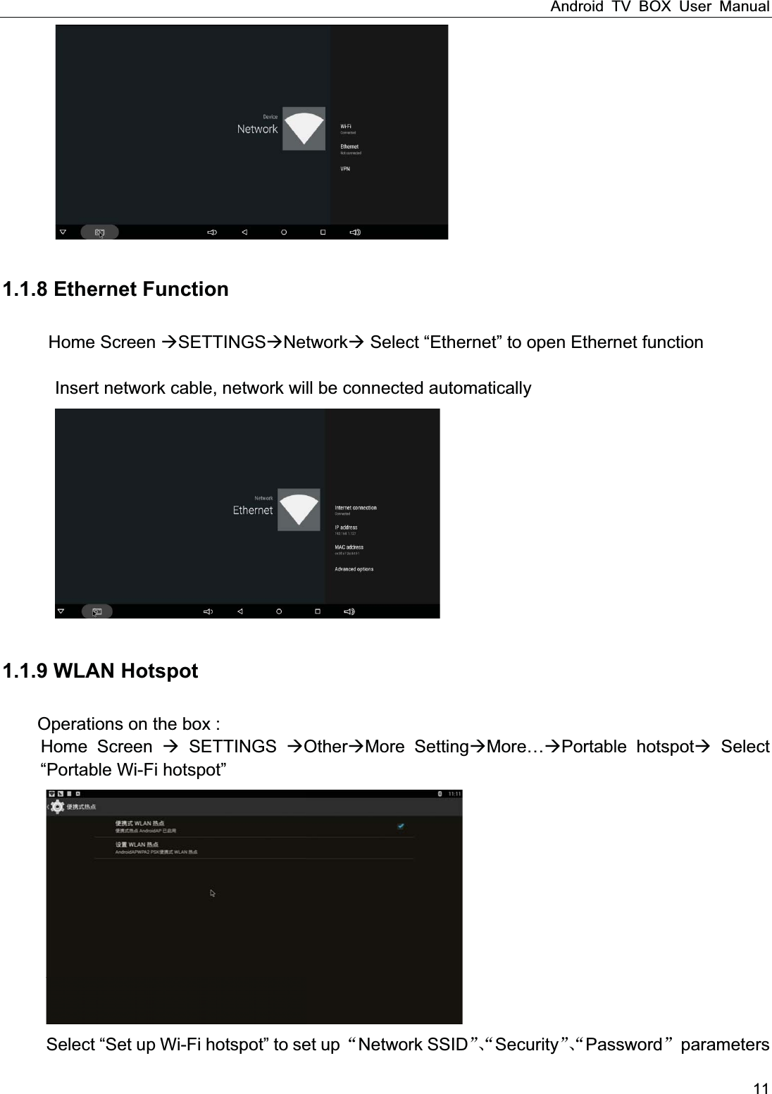 Android TV BOX User Manual 11    1.1.8 Ethernet Function Home Screen SETTINGSNetwork Select &ldquo;Ethernet&rdquo; to open Ethernet function          Insert network cable, network will be connected automatically    1.1.9 WLAN Hotspot Operations on the box : Home Screen  SETTINGS OtherMore SettingMorePortable hotspot Select &ldquo;Portable Wi-Fi hotspot&rdquo;  Select &ldquo;Set up Wi-Fi hotspot&rdquo; to set up Network SSIDSecurityPassword parameters 