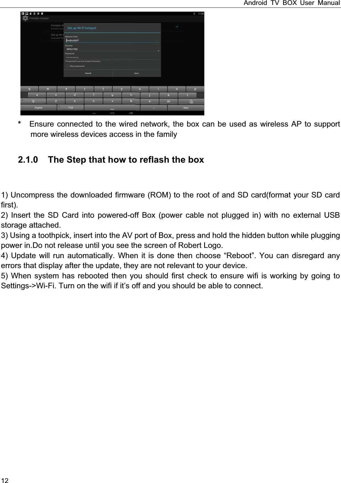 Android TV BOX User Manual 12 *  Ensure connected to the wired network, the box can be used as wireless AP to support more wireless devices access in the family  2.1.0    The Step that how to reflash the box    1) Uncompress the downloaded firmware (ROM) to the root of and SD card(format your SD card first). 2) Insert the SD Card into powered-off Box (power cable not plugged in) with no external USB storage attached. 3) Using a toothpick, insert into the AV port of Box, press and hold the hidden button while plugging power in.Do not release until you see the screen of Robert Logo. 4) Update will run automatically. When it is done then choose &ldquo;Reboot&rdquo;. You can disregard any errors that display after the update, they are not relevant to your device. 5) When system has rebooted then you should first check to ensure wifi is working by going to Settings->Wi-Fi. Turn on the wifi if it&rsquo;s off and you should be able to connect.                   