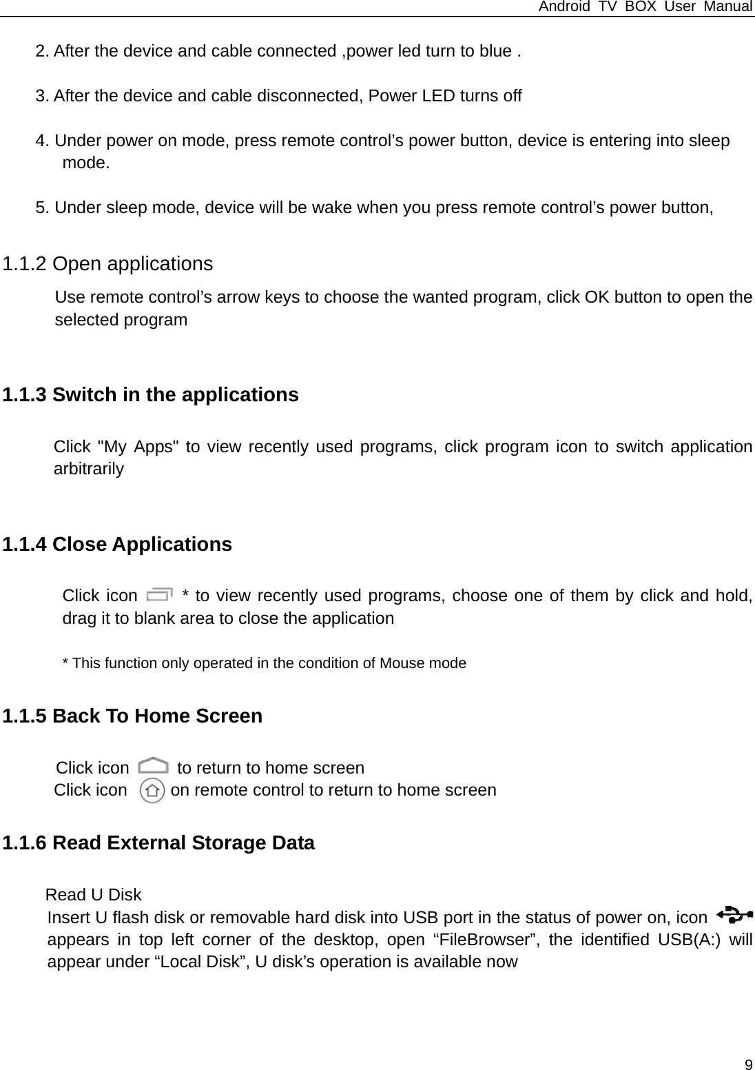 Android TV BOX User Manual 9     2. After the device and cable connected ,power led turn to blue .  3. After the device and cable disconnected, Power LED turns off  4. Under power on mode, press remote control&rsquo;s power button, device is entering into sleep          mode.   5. Under sleep mode, device will be wake when you press remote control&rsquo;s power button,           1.1.2 Open applications Use remote control&rsquo;s arrow keys to choose the wanted program, click OK button to open the selected program  1.1.3 Switch in the applications Click "My Apps" to view recently used programs, click program icon to switch application arbitrarily  1.1.4 Close Applications         Click icon   * to view recently used programs, choose one of them by click and hold, drag it to blank area to close the application                  * This function only operated in the condition of Mouse mode 1.1.5 Back To Home Screen  Click icon    to return to home screen Click icon     on remote control to return to home screen 1.1.6 Read External Storage Data Read U Disk Insert U flash disk or removable hard disk into USB port in the status of power on, icon   appears in top left corner of the desktop, open &ldquo;FileBrowser&rdquo;, the identified USB(A:) will appear under &ldquo;Local Disk&rdquo;, U disk&rsquo;s operation is available now 
