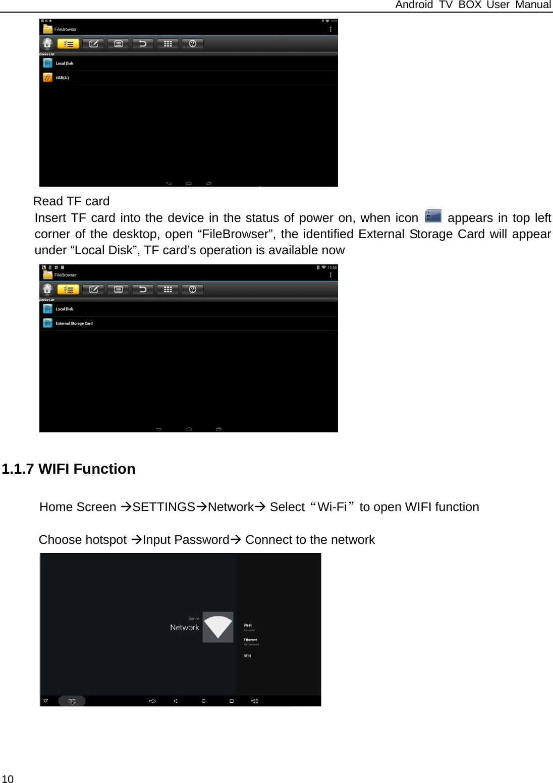 Android TV BOX User Manual 10  Read TF card Insert TF card into the device in the status of power on, when icon   appears in top left corner of the desktop, open &ldquo;FileBrowser&rdquo;, the identified External Storage Card will appear under &ldquo;Local Disk&rdquo;, TF card&rsquo;s operation is available now  1.1.7 WIFI Function Home Screen SETTINGSNetwork Select&ldquo;Wi-Fi&rdquo;to open WIFI function      Choose hotspot Input Password Connect to the network           