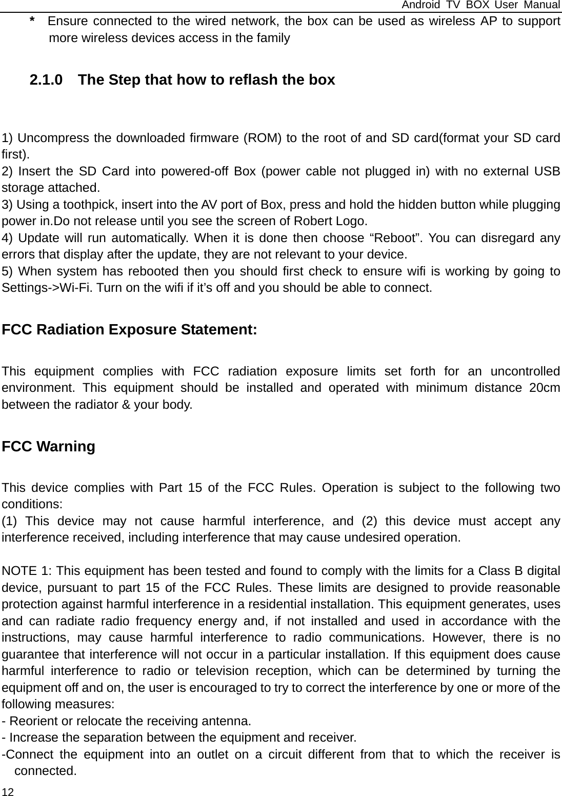 Android TV BOX User Manual 12 *  Ensure connected to the wired network, the box can be used as wireless AP to support more wireless devices access in the family  2.1.0    The Step that how to reflash the box     1) Uncompress the downloaded firmware (ROM) to the root of and SD card(format your SD card first). 2) Insert the SD Card into powered-off Box (power cable not plugged in) with no external USB storage attached. 3) Using a toothpick, insert into the AV port of Box, press and hold the hidden button while plugging power in.Do not release until you see the screen of Robert Logo. 4) Update will run automatically. When it is done then choose &ldquo;Reboot&rdquo;. You can disregard any errors that display after the update, they are not relevant to your device. 5) When system has rebooted then you should first check to ensure wifi is working by going to Settings->Wi-Fi. Turn on the wifi if it&rsquo;s off and you should be able to connect.  FCC Radiation Exposure Statement:  This equipment complies with FCC radiation exposure limits set forth for an uncontrolled environment. This equipment should be installed and operated with minimum distance 20cm between the radiator &amp; your body.  FCC Warning  This device complies with Part 15 of the FCC Rules. Operation is subject to the following two conditions: (1) This device may not cause harmful interference, and (2) this device must accept any interference received, including interference that may cause undesired operation.  NOTE 1: This equipment has been tested and found to comply with the limits for a Class B digital device, pursuant to part 15 of the FCC Rules. These limits are designed to provide reasonable protection against harmful interference in a residential installation. This equipment generates, uses and can radiate radio frequency energy and, if not installed and used in accordance with the instructions, may cause harmful interference to radio communications. However, there is no guarantee that interference will not occur in a particular installation. If this equipment does cause harmful interference to radio or television reception, which can be determined by turning the equipment off and on, the user is encouraged to try to correct the interference by one or more of the following measures: - Reorient or relocate the receiving antenna. - Increase the separation between the equipment and receiver. -Connect the equipment into an outlet on a circuit different from that to which the receiver is connected. 