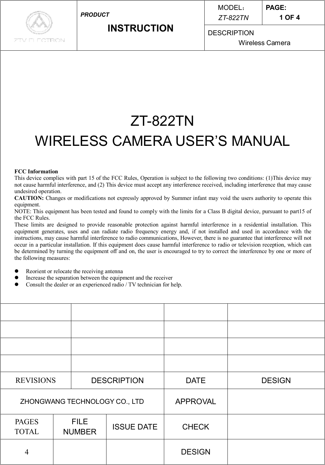 MODEL： ZT-822TN PAGE: 1 OF 4  PRODUCT INSTRUCTION  DESCRIPTION Wireless Camera    ZT-822TN WIRELESS CAMERA USER’S MANUAL                          REVISIONS  DESCRIPTION  DATE  DESIGN ZHONGWANG TECHNOLOGY CO., LTD  APPROVAL   PAGES TOTAL FILE NUMBER  ISSUE DATE  CHECK   4      DESIGN   FCC Information This device complies with part 15 of the FCC Rules, Operation is subject to the following two conditions: (1)This device may not cause harmful interference, and (2) This device must accept any interference received, including interference that may cause undesired operation. CAUTION: Changes or modifications not expressly approved by Summer infant may void the users authority to operate this equipment.  NOTE: This equipment has been tested and found to comply with the limits for a Class B digital device, pursuant to part15 of the FCC Rules. These limits are designed to provide reasonable protection against harmful interference in a residential installation. This equipment generates, uses and can radiate radio frequency energy and, if not installed and used in accordance with the instructions, may cause harmful interference to radio communications, However, there is no guarantee that interference will not occur in a particular installation. If this equipment does cause harmful interference to radio or television reception, which can be determined by turning the equipment off and on, the user is encouraged to try to correct the interference by one or more of the following measures:  l  Reorient or relocate the receiving antenna l  Increase the separation between the equipment and the receiver l  Consult the dealer or an experienced radio / TV technician for help.  