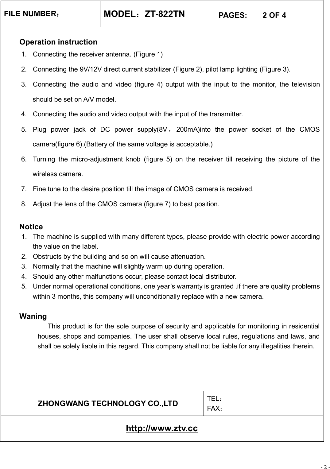 - 2 - FILE NUMBER： MODEL：ZT-822TN  PAGES:    2 OF 4  Operation instruction 1. Connecting the receiver antenna. (Figure 1) 2. Connecting the 9V/12V direct current stabilizer (Figure 2), pilot lamp lighting (Figure 3). 3. Connecting the audio and video (figure 4) output with the input to the monitor, the television should be set on A/V model. 4. Connecting the audio and video output with the input of the transmitter. 5. Plug power jack of DC power supply(8V ，200mA)into the power socket of the CMOS camera(figure 6).(Battery of the same voltage is acceptable.) 6. Turning the micro-adjustment knob (figure 5) on the receiver till receiving the picture of the wireless camera. 7. Fine tune to the desire position till the image of CMOS camera is received. 8. Adjust the lens of the CMOS camera (figure 7) to best position.   Notice 1. The machine is supplied with many different types, please provide with electric power according the value on the label. 2. Obstructs by the building and so on will cause attenuation. 3. Normally that the machine will slightly warm up during operation. 4. Should any other malfunctions occur, please contact local distributor. 5. Under normal operational conditions, one year’s warranty is granted .if there are quality problems within 3 months, this company will unconditionally replace with a new camera.   Waning              This product is for the sole purpose of security and applicable for monitoring in residential houses, shops and companies. The user shall observe local rules, regulations and laws, and shall be solely liable in this regard. This company shall not be liable for any illegalities therein.      ZHONGWANG TECHNOLOGY CO.,LTD  TEL： FAX： http://www.ztv.cc 