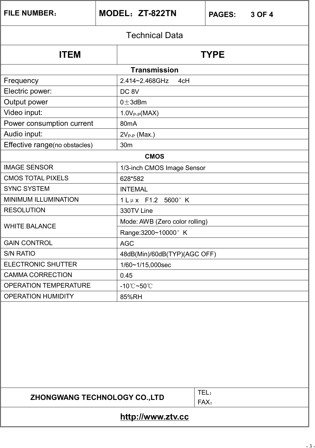 - 3 - FILE NUMBER： MODEL：ZT-822TN  PAGES:    3 OF 4 Technical Data ITEM  TYPE Transmission Frequency  2.414~2.468GHz   4cH Electric power:   DC 8V Output power  0±3dBm Video input:  1.0VP-P(MAX) Power consumption current   80mA Audio input:  2VP-P (Max.) Effective range(no obstacles) 30m CMOS IMAGE SENSOR  1/3-inch CMOS Image Sensor CMOS TOTAL PIXELS  628*582 SYNC SYSTEM  INTEMAL MINIMUM ILLUMINATION  1 Lμx  F1.2  5600°K RESOLUTION  330TV Line Mode: AWB (Zero color rolling) WHITE BALANCE Range:3200~10000°K GAIN CONTROL  AGC S/N RATIO  48dB(Min)/60dB(TYP)(AGC OFF) ELECTRONIC SHUTTER  1/60~1/15,000sec CAMMA CORRECTION  0.45 OPERATION TEMPERATURE  -10℃~50℃ OPERATION HUMIDITY  85%RH          ZHONGWANG TECHNOLOGY CO.,LTD  TEL： FAX： http://www.ztv.cc 