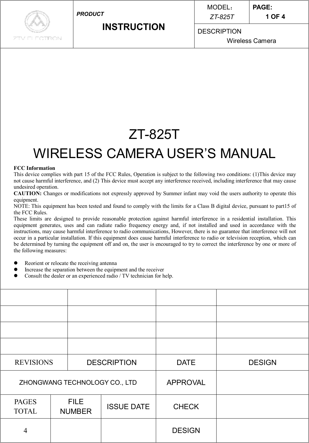 MODEL： ZT-825T PAGE: 1 OF 4  PRODUCT INSTRUCTION  DESCRIPTION Wireless Camera     ZT-825T WIRELESS CAMERA USER’S MANUAL                         REVISIONS  DESCRIPTION  DATE  DESIGN ZHONGWANG TECHNOLOGY CO., LTD  APPROVAL   PAGES TOTAL FILE NUMBER  ISSUE DATE  CHECK   4      DESIGN   FCC Information This device complies with part 15 of the FCC Rules, Operation is subject to the following two conditions: (1)This device may not cause harmful interference, and (2) This device must accept any interference received, including interference that may cause undesired operation. CAUTION: Changes or modifications not expressly approved by Summer infant may void the users authority to operate this equipment.  NOTE: This equipment has been tested and found to comply with the limits for a Class B digital device, pursuant to part15 of the FCC Rules. These limits are designed to provide reasonable protection against harmful interference in a residential installation. This equipment generates, uses and can radiate radio frequency energy and, if not installed and used in accordance with the instructions, may cause harmful interference to radio communications, However, there is no guarantee that interference will not occur in a particular installation. If this equipment does cause harmful interference to radio or television reception, which can be determined by turning the equipment off and on, the user is encouraged to try to correct the interference by one or more of the following measures:  l  Reorient or relocate the receiving antenna l  Increase the separation between the equipment and the receiver l  Consult the dealer or an experienced radio / TV technician for help.  