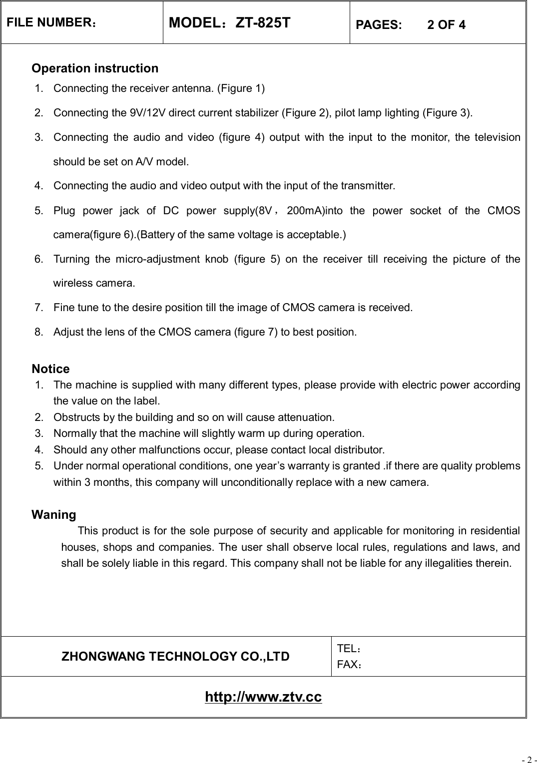 - 2 - FILE NUMBER： MODEL：ZT-825T  PAGES:    2 OF 4  Operation instruction 1. Connecting the receiver antenna. (Figure 1) 2. Connecting the 9V/12V direct current stabilizer (Figure 2), pilot lamp lighting (Figure 3). 3. Connecting the audio and video (figure 4) output with the input to the monitor, the television should be set on A/V model. 4. Connecting the audio and video output with the input of the transmitter. 5. Plug power jack of DC power supply(8V ，200mA)into the power socket of the CMOS camera(figure 6).(Battery of the same voltage is acceptable.) 6. Turning the micro-adjustment knob (figure 5) on the receiver till receiving the picture of the wireless camera. 7. Fine tune to the desire position till the image of CMOS camera is received. 8. Adjust the lens of the CMOS camera (figure 7) to best position.   Notice 1. The machine is supplied with many different types, please provide with electric power according the value on the label. 2. Obstructs by the building and so on will cause attenuation. 3. Normally that the machine will slightly warm up during operation. 4. Should any other malfunctions occur, please contact local distributor. 5. Under normal operational conditions, one year’s warranty is granted .if there are quality problems within 3 months, this company will unconditionally replace with a new camera.   Waning              This product is for the sole purpose of security and applicable for monitoring in residential houses, shops and companies. The user shall observe local rules, regulations and laws, and shall be solely liable in this regard. This company shall not be liable for any illegalities therein.      ZHONGWANG TECHNOLOGY CO.,LTD  TEL： FAX： http://www.ztv.cc 