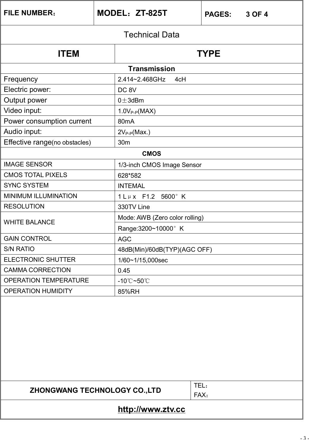 - 3 - FILE NUMBER： MODEL：ZT-825T  PAGES:    3 OF 4 Technical Data ITEM  TYPE Transmission Frequency  2.414~2.468GHz   4cH Electric power:   DC 8V Output power  0±3dBm Video input:  1.0VP-P(MAX) Power consumption current   80mA Audio input:  2VP-P(Max.) Effective range(no obstacles) 30m CMOS IMAGE SENSOR  1/3-inch CMOS Image Sensor CMOS TOTAL PIXELS  628*582 SYNC SYSTEM  INTEMAL MINIMUM ILLUMINATION  1 Lμx  F1.2  5600°K RESOLUTION  330TV Line Mode: AWB (Zero color rolling) WHITE BALANCE Range:3200~10000°K GAIN CONTROL  AGC S/N RATIO  48dB(Min)/60dB(TYP)(AGC OFF) ELECTRONIC SHUTTER  1/60~1/15,000sec CAMMA CORRECTION  0.45 OPERATION TEMPERATURE  -10℃~50℃ OPERATION HUMIDITY  85%RH          ZHONGWANG TECHNOLOGY CO.,LTD  TEL： FAX： http://www.ztv.cc 