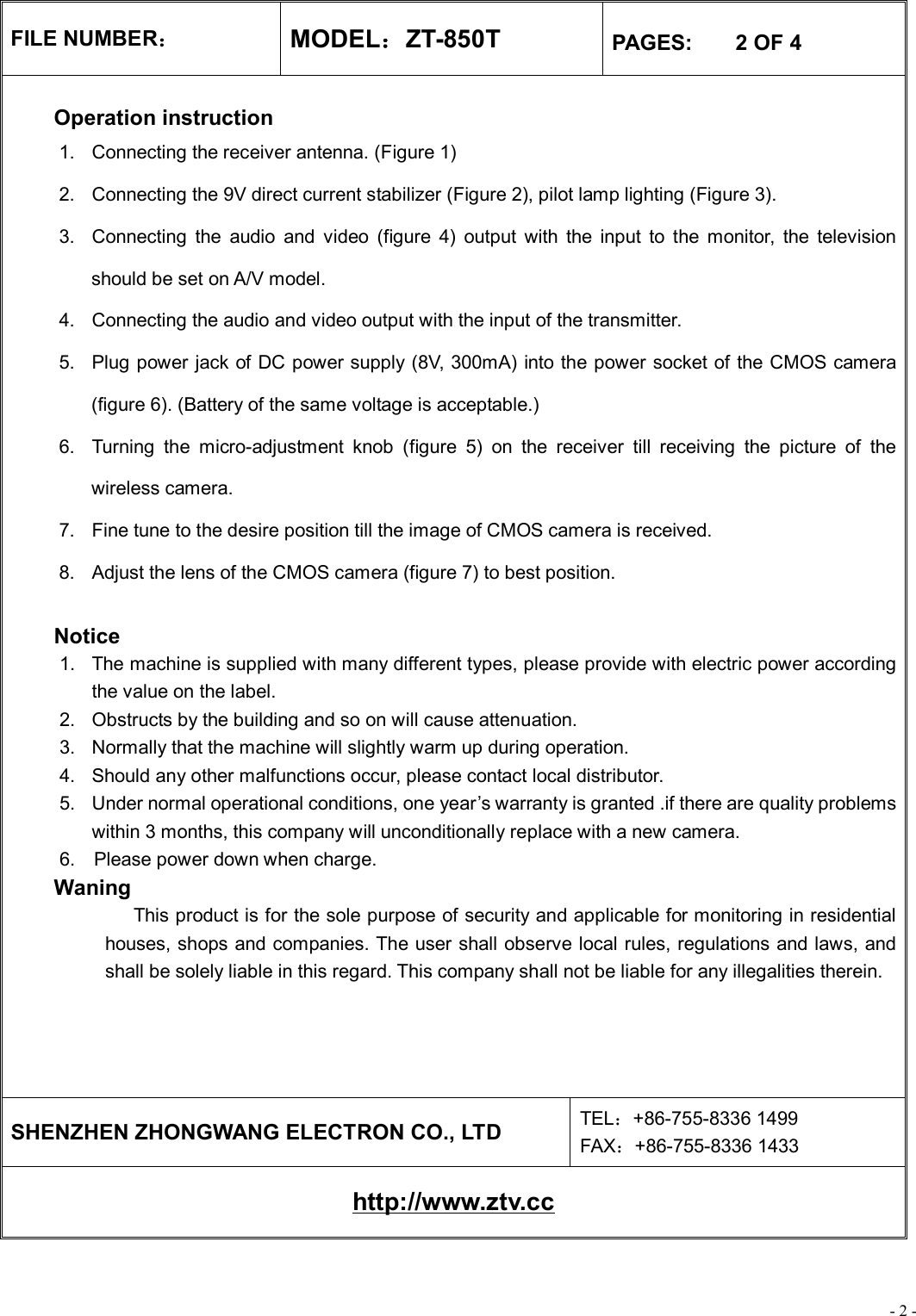 - 2 - FILE NUMBER： MODEL：ZT-850T  PAGES:    2 OF 4  Operation instruction 1. Connecting the receiver antenna. (Figure 1) 2. Connecting the 9V direct current stabilizer (Figure 2), pilot lamp lighting (Figure 3). 3. Connecting the audio and video (figure 4) output with the input to the monitor, the television should be set on A/V model. 4. Connecting the audio and video output with the input of the transmitter. 5. Plug power jack of DC power supply (8V, 300mA) into the power socket of the CMOS camera (figure 6). (Battery of the same voltage is acceptable.) 6. Turning the micro-adjustment knob (figure 5) on the receiver till receiving the picture of the wireless camera. 7. Fine tune to the desire position till the image of CMOS camera is received. 8. Adjust the lens of the CMOS camera (figure 7) to best position.   Notice 1. The machine is supplied with many different types, please provide with electric power according the value on the label. 2. Obstructs by the building and so on will cause attenuation. 3. Normally that the machine will slightly warm up during operation. 4. Should any other malfunctions occur, please contact local distributor. 5. Under normal operational conditions, one year’s warranty is granted .if there are quality problems within 3 months, this company will unconditionally replace with a new camera. 6.  Please power down when charge. Waning              This product is for the sole purpose of security and applicable for monitoring in residential houses, shops and companies. The user shall observe local rules, regulations and laws, and shall be solely liable in this regard. This company shall not be liable for any illegalities therein.      SHENZHEN ZHONGWANG ELECTRON CO., LTD  TEL：+86-755-8336 1499 FAX：+86-755-8336 1433 http://www.ztv.cc 