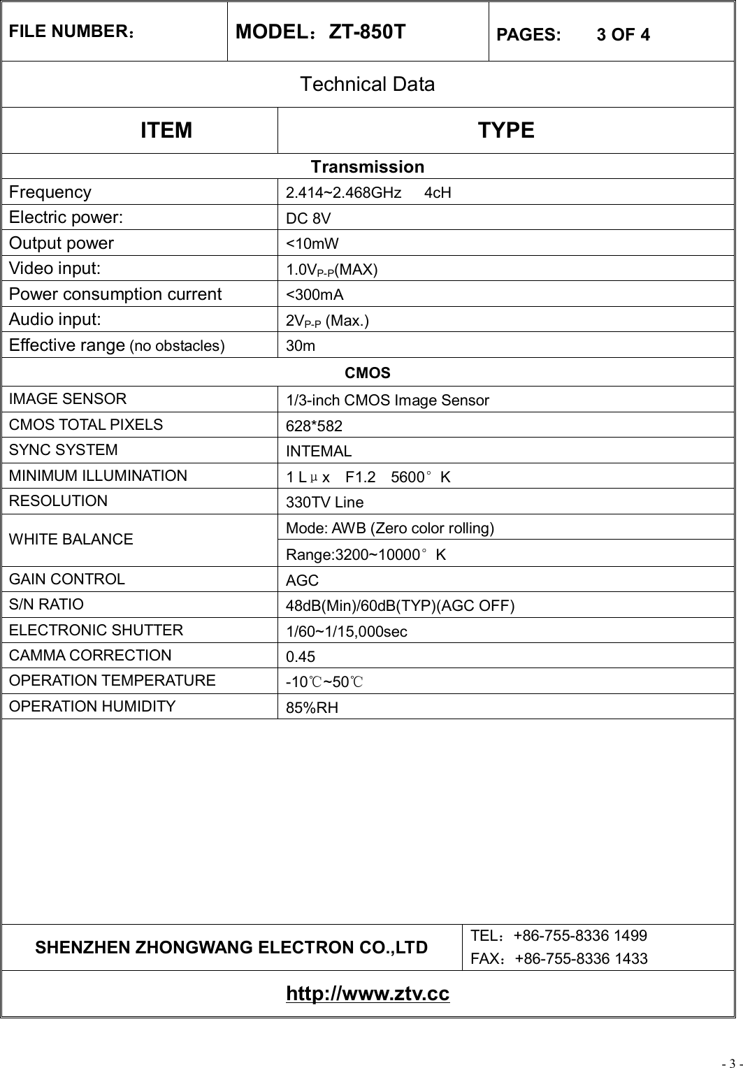 - 3 - FILE NUMBER： MODEL：ZT-850T  PAGES:    3 OF 4 Technical Data ITEM  TYPE Transmission Frequency  2.414~2.468GHz   4cH Electric power:   DC 8V Output power  &lt;10mW Video input:  1.0VP-P(MAX) Power consumption current   &lt;300mA Audio input:  2VP-P (Max.) Effective range (no obstacles) 30m CMOS IMAGE SENSOR  1/3-inch CMOS Image Sensor CMOS TOTAL PIXELS  628*582 SYNC SYSTEM  INTEMAL MINIMUM ILLUMINATION  1 Lμx  F1.2  5600°K RESOLUTION  330TV Line Mode: AWB (Zero color rolling) WHITE BALANCE Range:3200~10000°K GAIN CONTROL  AGC S/N RATIO  48dB(Min)/60dB(TYP)(AGC OFF) ELECTRONIC SHUTTER  1/60~1/15,000sec CAMMA CORRECTION  0.45 OPERATION TEMPERATURE  -10℃~50℃ OPERATION HUMIDITY  85%RH          SHENZHEN ZHONGWANG ELECTRON CO.,LTD  TEL：+86-755-8336 1499 FAX：+86-755-8336 1433 http://www.ztv.cc 