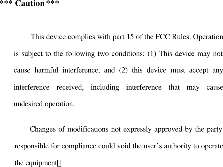  *** Caution ***           This device complies with part 15 of the FCC Rules. Operation is subject to the following two conditions: (1) This device may not cause harmful interference, and (2) this device must accept any interference received, including interference that may cause undesired operation.  Changes of modifications not expressly approved by the party responsible for compliance could void the user’s authority to operate the equipment。            