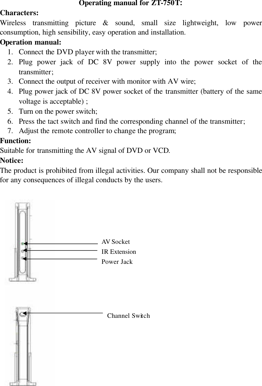 Operating manual for ZT-750T: Characters: Wireless transmitting picture &amp; sound, small size lightweight, low power consumption, high sensibility, easy operation and installation. Operation manual: 1. Connect the DVD player with the transmitter; 2. Plug power jack of DC 8V power supply into the power socket of the transmitter; 3. Connect the output of receiver with monitor with AV wire; 4. Plug power jack of DC 8V power socket of the transmitter (battery of the same voltage is acceptable) ; 5. Turn on the power switch; 6. Press the tact switch and find the corresponding channel of the transmitter; 7. Adjust the remote controller to change the program;   Function: Suitable for transmitting the AV signal of DVD or VCD. Notice: The product is prohibited from illegal activities. Our company shall not be responsible for any consequences of illegal conducts by the users.                         Power Jack AV  Socket IR Extension Channel Switch 