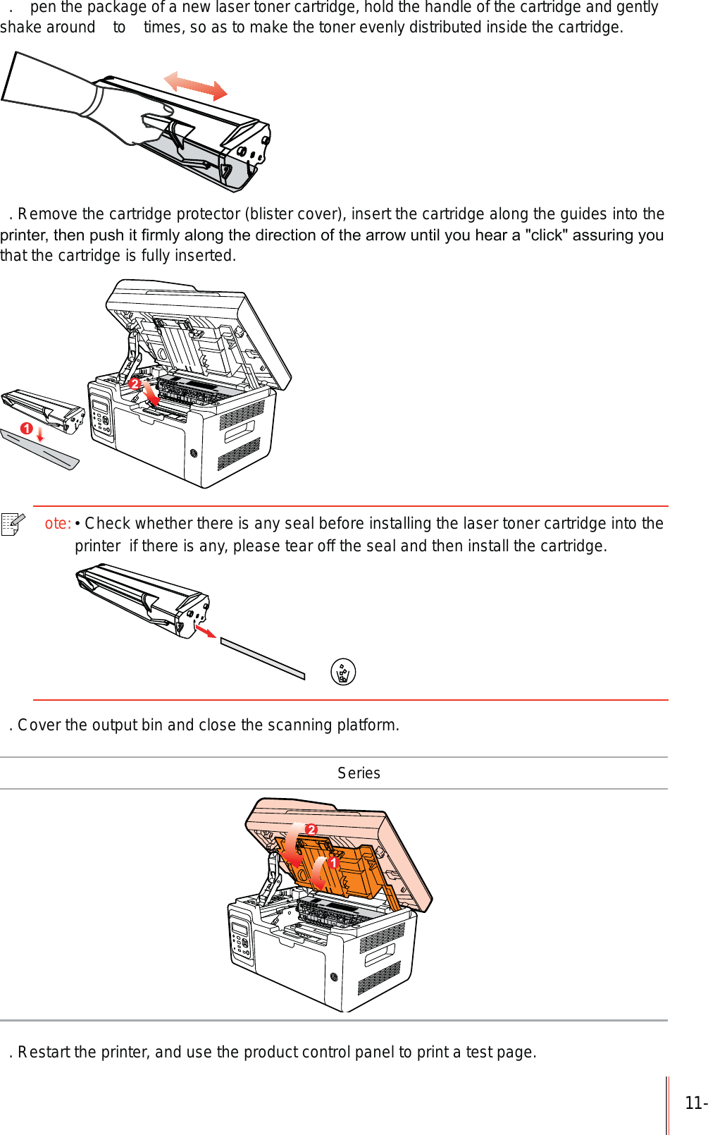 11-.  pen the package of a new laser toner cartridge, hold the handle of the cartridge and gently shake around   to   times, so as to make the toner evenly distributed inside the cartridge.. Remove the cartridge protector (blister cover), insert the cartridge along the guides into the SULQWHUWKHQSXVKLW&iquest;UPO\DORQJWKHGLUHFWLRQRIWKHDUURZXQWLO\RXKHDUDFOLFNDVVXULQJ\RXthat the cartridge is fully inserted.ote:Check whether there is any seal before installing the laser toner cartridge into the printer  if there is any, please tear off the seal and then install the cartridge.. Cover the output bin and close the scanning platform. Series. Restart the printer, and use the product control panel to print a test page.