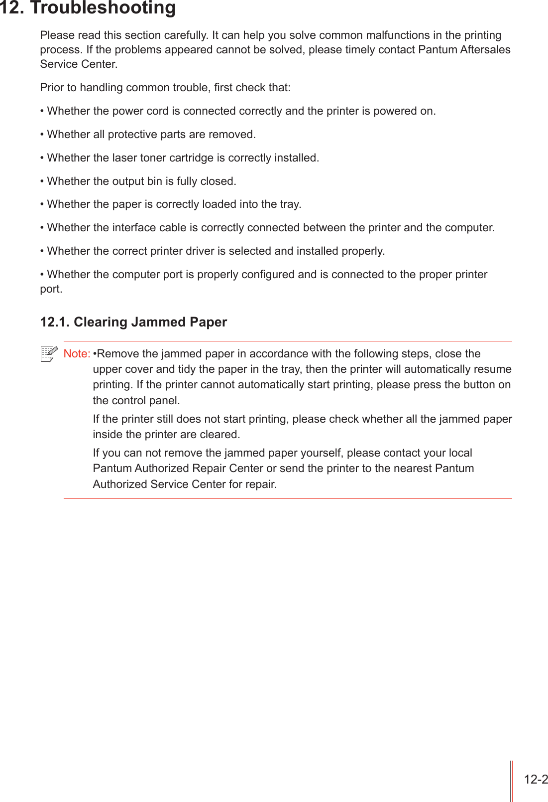 7URXEOHVKRRWLQJ3OHDVHUHDGWKLVVHFWLRQFDUHIXOO\,WFDQKHOS\RXVROYHFRPPRQPDOIXQFWLRQVLQWKHSULQWLQJSURFHVV,IWKHSUREOHPVDSSHDUHGFDQQRWEHVROYHGSOHDVHWLPHO\FRQWDFW3DQWXP$IWHUVDOHV6HUYLFH&amp;HQWHU3ULRUWRKDQGOLQJFRPPRQWURXEOH&iquest;UVWFKHFNWKDW:KHWKHUWKHSRZHUFRUGLVFRQQHFWHGFRUUHFWO\DQGWKHSULQWHULVSRZHUHGRQ:KHWKHUDOOSURWHFWLYHSDUWVDUHUHPRYHG:KHWKHUWKHODVHUWRQHUFDUWULGJHLVFRUUHFWO\LQVWDOOHG:KHWKHUWKHRXWSXWELQLVIXOO\FORVHG:KHWKHUWKHSDSHULVFRUUHFWO\ORDGHGLQWRWKHWUD\:KHWKHUWKHLQWHUIDFHFDEOHLVFRUUHFWO\FRQQHFWHGEHWZHHQWKHSULQWHUDQGWKHFRPSXWHU:KHWKHUWKHFRUUHFWSULQWHUGULYHULVVHOHFWHGDQGLQVWDOOHGSURSHUO\:KHWKHUWKHFRPSXWHUSRUWLVSURSHUO\FRQ&iquest;JXUHGDQGLVFRQQHFWHGWRWKHSURSHUSULQWHUSRUW&amp;OHDULQJ-DPPHG3DSHU1RWH5HPRYHWKHMDPPHGSDSHULQDFFRUGDQFHZLWKWKHIROORZLQJVWHSVFORVHWKHXSSHUFRYHUDQGWLG\WKHSDSHULQWKHWUD\WKHQWKHSULQWHUZLOODXWRPDWLFDOO\UHVXPHSULQWLQJ,IWKHSULQWHUFDQQRWDXWRPDWLFDOO\VWDUWSULQWLQJSOHDVHSUHVVWKHEXWWRQRQWKHFRQWUROSDQHO,IWKHSULQWHUVWLOOGRHVQRWVWDUWSULQWLQJSOHDVHFKHFNZKHWKHUDOOWKHMDPPHGSDSHULQVLGHWKHSULQWHUDUHFOHDUHG,I\RXFDQQRWUHPRYHWKHMDPPHGSDSHU\RXUVHOISOHDVHFRQWDFW\RXUORFDO3DQWXP$XWKRUL]HG5HSDLU&amp;HQWHURUVHQGWKHSULQWHUWRWKHQHDUHVW3DQWXP$XWKRUL]HG6HUYLFH&amp;HQWHUIRUUHSDLU