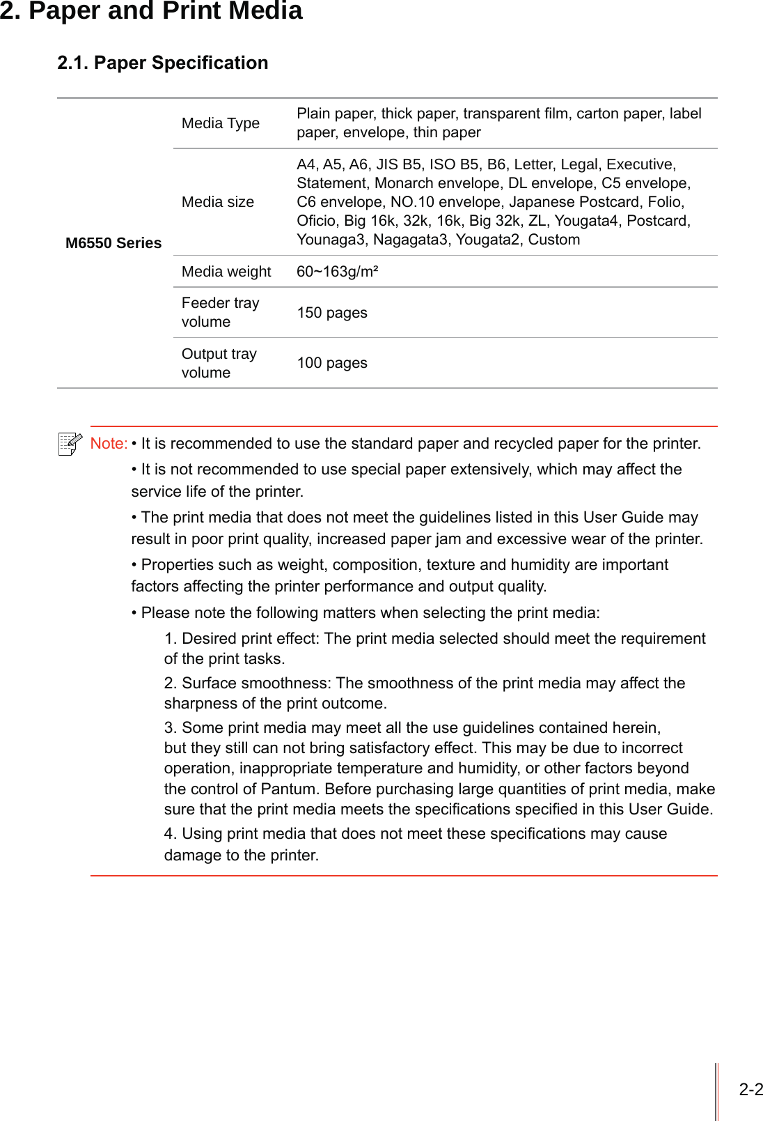 2-22. Paper and Print Media3DSHU6SHFL&iquest;FDWLRQM6550 SeriesMedia Type 3ODLQSDSHUWKLFNSDSHUWUDQVSDUHQW&iquest;OPFDUWRQSDSHUODEHOSDSHUHQYHORSHWKLQSDSHUMedia sizeA4, A5, A6, JIS B5, ISO B5, B6, Letter, Legal, Executive, 6WDWHPHQW0RQDUFKHQYHORSH'/HQYHORSH&amp;HQYHORSH&amp;HQYHORSH12HQYHORSH-DSDQHVH3RVWFDUG)ROLR2&iquest;FLR%LJNNN%LJN=/<RXJDWD3RVWFDUG<RXQDJD1DJDJDWD<RXJDWD&amp;XVWRPMedia weight aJP&eth;)HHGHUWUD\YROXPH SDJHVOutput tray YROXPH SDJHV1RWH,WLVUHFRPPHQGHGWRXVHWKHVWDQGDUGSDSHUDQGUHF\FOHGSDSHUIRUWKHSULQWHU,WLVQRWUHFRPPHQGHGWRXVHVSHFLDOSDSHUH[WHQVLYHO\ZKLFKPD\DIIHFWWKHVHUYLFHOLIHRIWKHSULQWHU7KHSULQWPHGLDWKDWGRHVQRWPHHWWKHJXLGHOLQHVOLVWHGLQWKLV8VHU*XLGHPD\UHVXOWLQSRRUSULQWTXDOLW\LQFUHDVHGSDSHUMDPDQGH[FHVVLYHZHDURIWKHSULQWHU3URSHUWLHVVXFKDVZHLJKWFRPSRVLWLRQWH[WXUHDQGKXPLGLW\DUHLPSRUWDQWIDFWRUVDIIHFWLQJWKHSULQWHUSHUIRUPDQFHDQGRXWSXWTXDOLW\3OHDVHQRWHWKHIROORZLQJPDWWHUVZKHQVHOHFWLQJWKHSULQWPHGLD'HVLUHGSULQWHIIHFW7KHSULQWPHGLDVHOHFWHGVKRXOGPHHWWKHUHTXLUHPHQWRIWKHSULQWWDVNV6XUIDFHVPRRWKQHVV7KHVPRRWKQHVVRIWKHSULQWPHGLDPD\DIIHFWWKHVKDUSQHVVRIWKHSULQWRXWFRPH6RPHSULQWPHGLDPD\PHHWDOOWKHXVHJXLGHOLQHVFRQWDLQHGKHUHLQEXWWKH\VWLOOFDQQRWEULQJVDWLVIDFWRU\HIIHFW7KLVPD\EHGXHWRLQFRUUHFWRSHUDWLRQLQDSSURSULDWHWHPSHUDWXUHDQGKXPLGLW\RURWKHUIDFWRUVEH\RQGWKHFRQWURORI3DQWXP%HIRUHSXUFKDVLQJODUJHTXDQWLWLHVRISULQWPHGLDPDNHVXUHWKDWWKHSULQWPHGLDPHHWVWKHVSHFL&iquest;FDWLRQVVSHFL&iquest;HGLQWKLV8VHU*XLGH8VLQJSULQWPHGLDWKDWGRHVQRWPHHWWKHVHVSHFLILFDWLRQVPD\FDXVHGDPDJHWRWKHSULQWHU