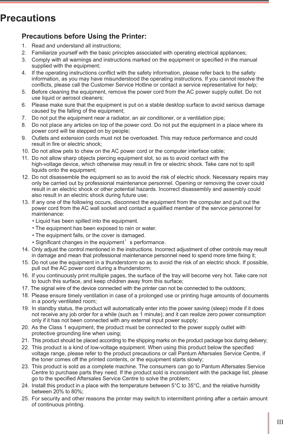 ,,,3UHFDXWLRQV3UHFDXWLRQVEHIRUH8VLQJWKH3ULQWHU 5HDGDQGXQGHUVWDQGDOOLQVWUXFWLRQV )DPLOLDUL]H\RXUVHOIZLWKWKHEDVLFSULQFLSOHVDVVRFLDWHGZLWKRSHUDWLQJHOHFWULFDODSSOLDQFHV &amp;RPSO\ZLWKDOOZDUQLQJVDQGLQVWUXFWLRQVPDUNHGRQWKHHTXLSPHQWRUVSHFL&iquest;HGLQWKHPDQXDOVXSSOLHGZLWKWKHHTXLSPHQW ,IWKHRSHUDWLQJLQVWUXFWLRQVFRQ&Agrave;LFWZLWKWKHVDIHW\LQIRUPDWLRQSOHDVHUHIHUEDFNWRWKHVDIHW\LQIRUPDWLRQDV\RXPD\KDYHPLVXQGHUVWRRGWKHRSHUDWLQJLQVWUXFWLRQV,I\RXFDQQRWUHVROYHWKHFRQ&Agrave;LFWVSOHDVHFDOOWKH&amp;XVWRPHU6HUYLFH+RWOLQHRUFRQWDFWDVHUYLFHUHSUHVHQWDWLYHIRUKHOS %HIRUHFOHDQLQJWKHHTXLSPHQWUHPRYHWKHSRZHUFRUGIURPWKH$&amp;SRZHUVXSSO\RXWOHW'RQRWXVHOLTXLGRUDHURVROFOHDQHUV 3OHDVHPDNHVXUHWKDWWKHHTXLSPHQWLVSXWRQDVWDEOHGHVNWRSVXUIDFHWRDYRLGVHULRXVGDPDJHFDXVHGE\WKHIDOOLQJRIWKHHTXLSPHQW 'RQRWSXWWKHHTXLSPHQWQHDUDUDGLDWRUDQDLUFRQGLWLRQHURUDYHQWLODWLRQSLSH 'RQRWSODFHDQ\DUWLFOHVRQWRSRIWKHSRZHUFRUG'RQRWSXWWKHHTXLSPHQWLQDSODFHZKHUHLWVSRZHUFRUGZLOOEHVWHSSHGRQE\SHRSOH 2XWOHWVDQGH[WHQVLRQFRUGVPXVWQRWEHRYHUORDGHG7KLVPD\UHGXFHSHUIRUPDQFHDQGFRXOGUHVXOWLQ&iquest;UHRUHOHFWULFVKRFN 'RQRWDOORZSHWVWRFKHZRQWKH$&amp;SRZHUFRUGRUWKHFRPSXWHULQWHUIDFHFDEOH 'RQRWDOORZVKDUSREMHFWVSLHUFLQJHTXLSPHQWVORWVRDVWRDYRLGFRQWDFWZLWKWKHKLJKYROWDJHGHYLFHZKLFKRWKHUZLVHPD\UHVXOWLQ&iquest;UHRUHOHFWULFVKRFN7DNHFDUHQRWWRVSLOOOLTXLGVRQWRWKHHTXLSPHQW 'RQRWGLVDVVHPEOHWKHHTXLSPHQWVRDVWRDYRLGWKHULVNRIHOHFWULFVKRFN1HFHVVDU\UHSDLUVPD\RQO\EHFDUULHGRXWE\SURIHVVLRQDOPDLQWHQDQFHSHUVRQQHO2SHQLQJRUUHPRYLQJWKHFRYHUFRXOGUHVXOWLQDQHOHFWULFVKRFNRURWKHUSRWHQWLDOKD]DUGV,QFRUUHFWGLVDVVHPEO\DQGDVVHPEO\FRXOGDOVRUHVXOWLQDQHOHFWULFVKRFNGXULQJIXWXUHXVH ,IDQ\RQHRIWKHIROORZLQJRFFXUVGLVFRQQHFWWKHHTXLSPHQWIURPWKHFRPSXWHUDQGSXOORXWWKHSRZHUFRUGIURPWKH$&amp;ZDOOVRFNHWDQGFRQWDFWDTXDOL&iquest;HGPHPEHURIWKHVHUYLFHSHUVRQQHOIRUPDLQWHQDQFH/LTXLGKDVEHHQVSLOOHGLQWRWKHHTXLSPHQW7KHHTXLSPHQWKDVEHHQH[SRVHGWRUDLQRUZDWHU7KHHTXLSPHQWIDOOVRUWKHFRYHULVGDPDJHG6LJQL&iquest;FDQWFKDQJHVLQWKHHTXLSPHQWȏVSHUIRUPDQFH 2QO\DGMXVWWKHFRQWUROPHQWLRQHGLQWKHLQVWUXFWLRQV,QFRUUHFWDGMXVWPHQWRIRWKHUFRQWUROVPD\UHVXOWLQGDPDJHDQGPHDQWKDWSURIHVVLRQDOPDLQWHQDQFHSHUVRQQHOQHHGWRVSHQGPRUHWLPH&iquest;[LQJLW 'RQRWXVHWKHHTXLSPHQWLQDWKXQGHUVWRUPVRDVWRDYRLGWKHULVNRIDQHOHFWULFVKRFN,ISRVVLEOHSXOORXWWKH$&amp;SRZHUFRUGGXULQJDWKXQGHUVWRUP ,I\RXFRQWLQXRXVO\SULQWPXOWLSOHSDJHVWKHVXUIDFHRIWKHWUD\ZLOOEHFRPHYHU\KRW7DNHFDUHQRWWRWRXFKWKLVVXUIDFHDQGNHHSFKLOGUHQDZD\IURPWKLVVXUIDFH7KHVLJQDOZLUHRIWKHGHYLFHFRQQHFWHGZLWKWKHSULQWHUFDQQRWEHFRQQHFWHGWRWKHRXWGRRUV 3OHDVHHQVXUHWLPHO\YHQWLODWLRQLQFDVHRIDSURORQJHGXVHRUSULQWLQJKXJHDPRXQWVRIGRFXPHQWVLQDSRRUO\YHQWLODWHGURRP ,QVWDQGE\VWDWXVWKHSURGXFWZLOODXWRPDWLFDOO\HQWHULQWRWKHSRZHUVDYLQJVOHHSPRGHLILWGRHVQRWUHFHLYHDQ\MRERUGHUIRUDZKLOHVXFKDVPLQXWHDQGLWFDQUHDOL]H]HURSRZHUFRQVXPSWLRQRQO\LILWKDVQRWEHHQFRQQHFWHGZLWKDQ\H[WHUQDOLQSXWSRZHUVXSSO\ $VWKH&amp;ODVVHTXLSPHQWWKHSURGXFWPXVWEHFRQQHFWHGWRWKHSRZHUVXSSO\RXWOHWZLWKSURWHFWLYHJURXQGLQJOLQHZKHQXVLQJ7KLVSURGXFWVKRXOGEHSODFHGDFFRUGLQJWRWKHVKLSSLQJPDUNVRQWKHSURGXFWSDFNDJHER[GXULQJGHOLYHU\ 7KLVSURGXFWLVDNLQGRIORZYROWDJHHTXLSPHQW:KHQXVLQJWKLVSURGXFWEHORZWKHVSHFL&iquest;HGYROWDJHUDQJHSOHDVHUHIHUWRWKHSURGXFWSUHFDXWLRQVRUFDOO3DQWXP$IWHUVDOHV6HUYLFH&amp;HQWUHLIWKHWRQHUFRPHVRIIWKHSULQWHGFRQWHQWVRUWKHHTXLSPHQWVWDUWVVORZO\ 7KLVSURGXFWLVVROGDVDFRPSOHWHPDFKLQH7KHFRQVXPHUVFDQJRWR3DQWXP$IWHUVDOHV6HUYLFH&amp;HQWUHWRSXUFKDVHSDUWVWKH\QHHG,IWKHSURGXFWVROGLVLQFRQVLVWHQWZLWKWKHSDFNDJHOLVWSOHDVHJRWRWKHVSHFL&iquest;HG$IWHUVDOHV6HUYLFH&amp;HQWUHWRVROYHWKHSUREOHP ,QVWDOOWKLVSURGXFWLQDSODFHZLWKWKHWHPSHUDWXUHEHWZHHQ&amp;WR&amp;DQGWKHUHODWLYHKXPLGLW\EHWZHHQWR )RUVHFXULW\DQGRWKHUUHDVRQVWKHSULQWHUPD\VZLWFKWRLQWHUPLWWHQWSULQWLQJDIWHUDFHUWDLQDPRXQWRIFRQWLQXRXVSULQWLQJ