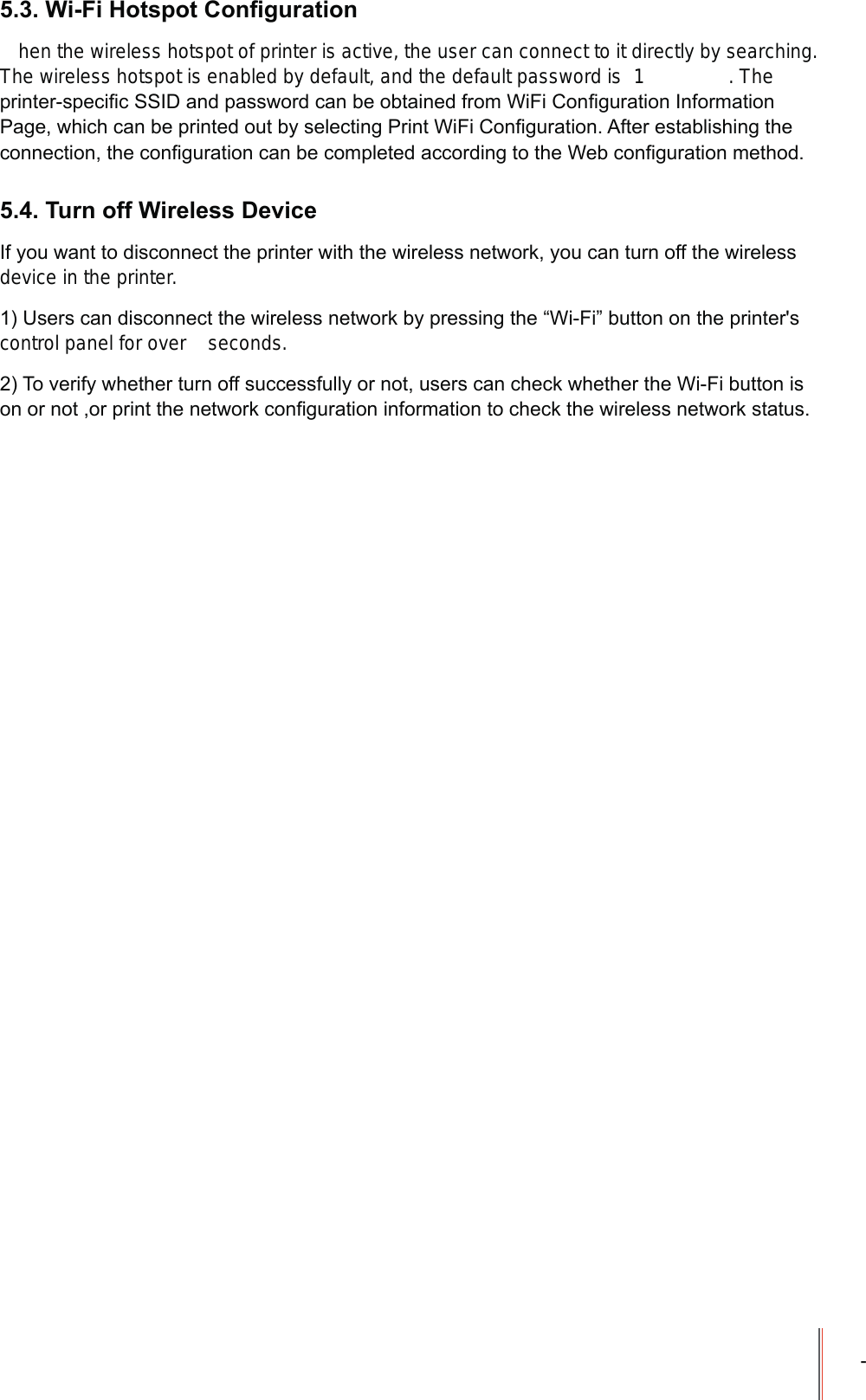 -:L)L+RWVSRW&amp;RQ&iquest;JXUDWLRQhen the wireless hotspot of printer is active, the user can connect to it directly by searching. The wireless hotspot is enabled by default, and the default password is  1 . The SULQWHUVSHFL&iquest;F66,'DQGSDVVZRUGFDQEHREWDLQHGIURP:L)L&amp;RQ&iquest;JXUDWLRQ,QIRUPDWLRQ3DJHZKLFKFDQEHSULQWHGRXWE\VHOHFWLQJ3ULQW:L)L&amp;RQ&iquest;JXUDWLRQ$IWHUHVWDEOLVKLQJWKHFRQQHFWLRQWKHFRQ&iquest;JXUDWLRQFDQEHFRPSOHWHGDFFRUGLQJWRWKH:HEFRQ&iquest;JXUDWLRQPHWKRG7XUQRII:LUHOHVV'HYLFH,I\RXZDQWWRGLVFRQQHFWWKHSULQWHUZLWKWKHZLUHOHVVQHWZRUN\RXFDQWXUQRIIWKHZLUHOHVVdevice in the printer.8VHUVFDQGLVFRQQHFWWKHZLUHOHVVQHWZRUNE\SUHVVLQJWKH&sup3;:L)L&acute;EXWWRQRQWKHSULQWHUVcontrol panel for over   seconds.7RYHULI\ZKHWKHUWXUQRIIVXFFHVVIXOO\RUQRWXVHUVFDQFKHFNZKHWKHUWKH:L)LEXWWRQLVRQRUQRWRUSULQWWKHQHWZRUNFRQ&iquest;JXUDWLRQLQIRUPDWLRQWRFKHFNWKHZLUHOHVVQHWZRUNVWDWXV