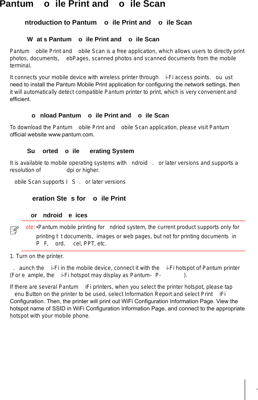 - Pantum  o ile Print and  o ile Scan  ntroduction to Pantum  o ile Print and  o ile Scan W at s Pantum  o ile Print and  o ile ScanPantum  obile Print and  obile Scan is a free application, which allows users to directly print photos, documents,  ebPages, scanned photos and scanned documents from the mobile terminal.It connects your mobile device with wireless printer through  i-Fi access points.  ou  ust QHHGWRLQVWDOOWKH3DQWXP0RELOH3ULQWDSSOLFDWLRQIRUFRQ&iquest;JXULQJWKHQHWZRUNVHWWLQJVWKHQit will automatically detect compatible Pantum printer to print, which is very convenient and HI&iquest;FLHQW  o nload Pantum  o ile Print and  o ile ScanTo download the Pantum  obile Print and  obile Scan application, please visit Pantum RI&iquest;FLDOZHEVLWHZZZSDQWXPFRP Su orted  o ile  erating SystemIt is available to mobile operating systems with  ndroid  .  or later versions and supports a resolution of      dpi or higher.obile Scan supports I S .  or later versions  eration Ste s for  o ile Print or ndroid e ices1. Turn on the printer..  aunch the  i-Fi in the mobile device, connect it with the  i-Fi hotspot of Pantum printer (For e ample, the  i-Fi hotspot may display as Pantum- P- ).If there are several Pantum  iFi printers, when you select the printer hotspot, please tap enu Button on the printer to be used, select Information Report and select Print  iFi &amp;RQ&iquest;JXUDWLRQ7KHQWKHSULQWHUZLOOSULQWRXW:L)L&amp;RQ&iquest;JXUDWLRQ,QIRUPDWLRQ3DJH9LHZWKHKRWVSRWQDPHRI66,'LQ:L)L&amp;RQ&iquest;JXUDWLRQ,QIRUPDWLRQ3DJHDQGFRQQHFWWRWKHDSSURSULDWHhotspot with your mobile phone.ote:Pantum mobile printing for  ndriod system, the current product supports only for printing t t documents,  images or web pages, but not for printing documents  inP F,  ord,  cel, PPT, etc.