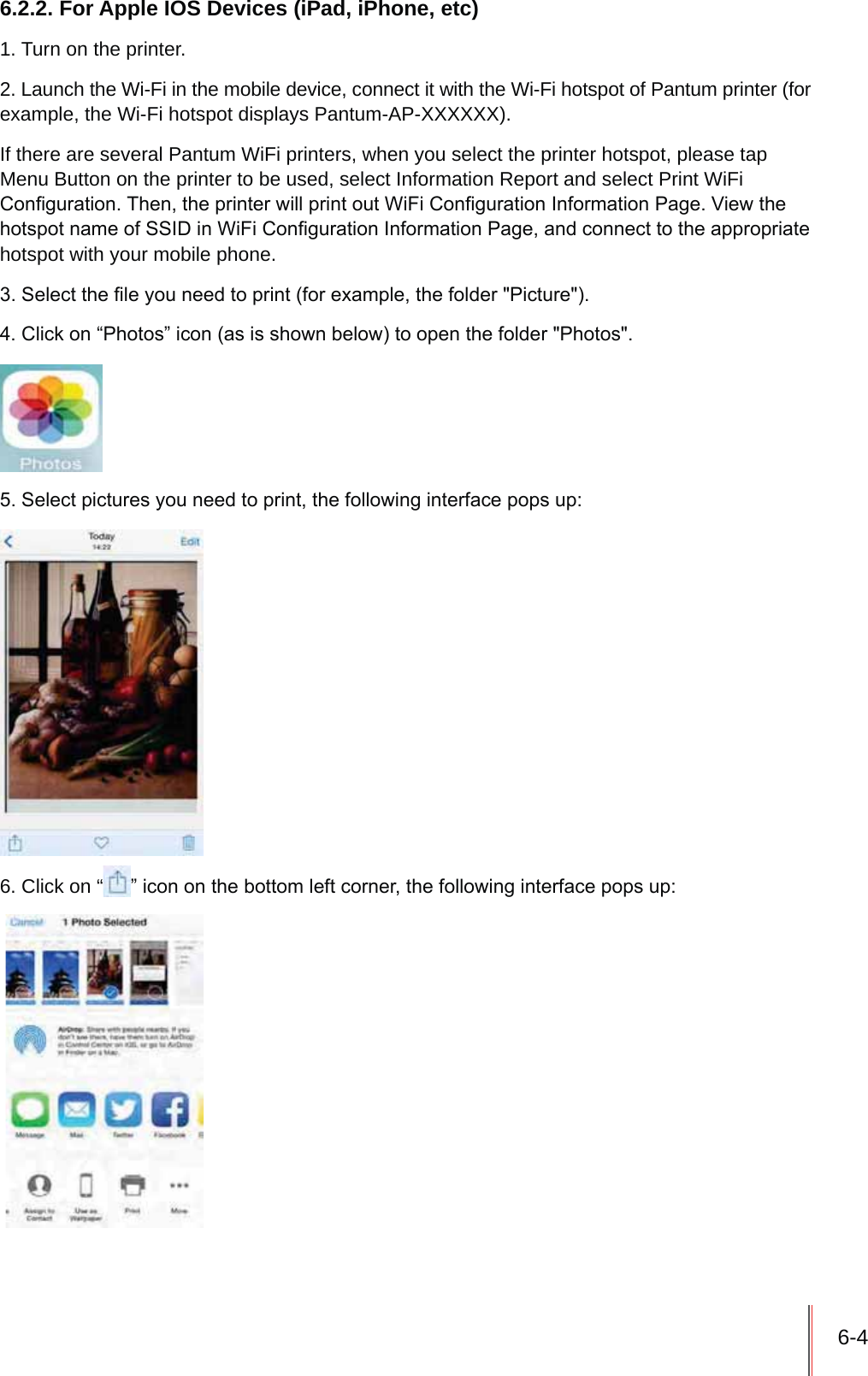 6-46.2.2. For Apple IOS Devices (iPad, iPhone, etc)1. Turn on the printer.2. Launch the Wi-Fi in the mobile device, connect it with the Wi-Fi hotspot of Pantum printer (for example, the Wi-Fi hotspot displays Pantum-AP-XXXXXX).If there are several Pantum WiFi printers, when you select the printer hotspot, please tap Menu Button on the printer to be used, select Information Report and select Print WiFi &amp;RQ&iquest;JXUDWLRQ7KHQWKHSULQWHUZLOOSULQWRXW:L)L&amp;RQ&iquest;JXUDWLRQ,QIRUPDWLRQ3DJH9LHZWKHKRWVSRWQDPHRI66,'LQ:L)L&amp;RQ&iquest;JXUDWLRQ,QIRUPDWLRQ3DJHDQGFRQQHFWWRWKHDSSURSULDWHhotspot with your mobile phone.6HOHFWWKH&iquest;OH\RXQHHGWRSULQWIRUH[DPSOHWKHIROGHU3LFWXUH&amp;OLFNRQ&sup3;3KRWRV&acute;LFRQDVLVVKRZQEHORZWRRSHQWKHIROGHU3KRWRV6HOHFWSLFWXUHV\RXQHHGWRSULQWWKHIROORZLQJLQWHUIDFHSRSVXS6. Click on &ldquo; &acute;LFRQRQWKHERWWRPOHIWFRUQHUWKHIROORZLQJLQWHUIDFHSRSVXS