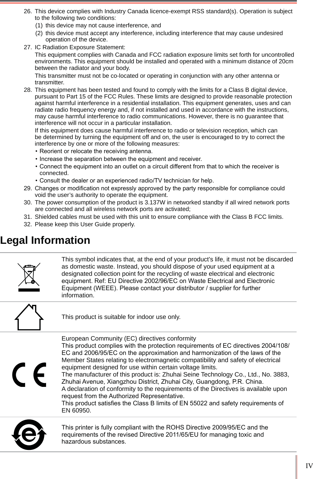 IV26. This device complies with Industry Canada licence-exempt RSS standard(s). Operation is subject to the following two conditions: (1) this device may not cause interference, and(2) this device must accept any interference, including interference that may cause undesired operation of the device.27. IC Radiation Exposure Statement: This equipment complies with Canada and FCC radiation exposure limits set forth for uncontrolled environments. This equipment should be installed and operated with a minimum distance of 20cm between the radiator and your body.This transmitter must not be co-located or operating in conjunction with any other antenna or transmitter.28. This equipment has been tested and found to comply with the limits for a Class B digital device, pursuant to Part 15 of the FCC Rules. These limits are designed to provide reasonable protection against harmful interference in a residential installation. This equipment generates, uses and can radiate radio frequency energy and, if not installed and used in accordance with the instructions, may cause harmful interference to radio communications. However, there is no guarantee that interference will not occur in a particular installation. If this equipment does cause harmful interference to radio or television reception, which can be determined by turning the equipment off and on, the user is encouraged to try to correct the interference by one or more of the following measures: 5HRULHQWRUUHORFDWHWKHUHFHLYLQJDQWHQQD,QFUHDVHWKHVHSDUDWLRQEHWZHHQWKHHTXLSPHQWDQGUHFHLYHU&amp;RQQHFWWKHHTXLSPHQWLQWRDQRXWOHWRQDFLUFXLWGLIIHUHQWIURPWKDWWRZKLFKWKHUHFHLYHULVconnected.&amp;RQVXOWWKHGHDOHURUDQH[SHULHQFHGUDGLR79WHFKQLFLDQIRUKHOS &amp;KDQJHVRUPRGL&iquest;FDWLRQQRWH[SUHVVO\DSSURYHGE\WKHSDUW\UHVSRQVLEOHIRUFRPSOLDQFHFRXOGvoid the user&rsquo;s authority to operate the equipment.30. The power consumption of the product is 3.137W in networked standby if all wired network ports are connected and all wireless network ports are activated;31. Shielded cables must be used with this unit to ensure compliance with the Class B FCC limits.32. Please keep this User Guide properly.Legal InformationThis symbol indicates that, at the end of your product&rsquo;s life, it must not be discarded as domestic waste. Instead, you should dispose of your used equipment at a designated collection point for the recycling of waste electrical and electronic HTXLSPHQW5HI(8'LUHFWLYH(&amp;RQ:DVWH(OHFWULFDODQG(OHFWURQLF(TXLSPHQW:(((3OHDVHFRQWDFW\RXUGLVWULEXWRUVXSSOLHUIRUIXUWKHUinformation.This product is suitable for indoor use only.European Community (EC) directives conformity 7KLVSURGXFWFRPSOLHVZLWKWKHSURWHFWLRQUHTXLUHPHQWVRI(&amp;GLUHFWLYHV(&amp;DQG(&amp;RQWKHDSSUR[LPDWLRQDQGKDUPRQL]DWLRQRIWKHODZVRIWKHMember States relating to electromagnetic compatibility and safety of electrical equipment designed for use within certain voltage limits. The manufacturer of this product is: Zhuhai Seine Technology Co., Ltd., No. 3883, =KXKDL$YHQXH;LDQJ]KRX'LVWULFW=KXKDL&amp;LW\*XDQJGRQJ35&amp;KLQDA declaration of conformity to the requirements of the Directives is available upon UHTXHVWIURPWKH$XWKRUL]HG5HSUHVHQWDWLYH7KLVSURGXFWVDWLV&iquest;HVWKH&amp;ODVV%OLPLWVRI(1DQGVDIHW\UHTXLUHPHQWVRIEN 60950. 7KLVSULQWHULVIXOO\FRPSOLDQWZLWKWKH52+6'LUHFWLYH(&amp;DQGWKHUHTXLUHPHQWVRIWKHUHYLVHG'LUHFWLYH(8IRUPDQDJLQJWR[LFDQGKD]DUGRXVVXEVWDQFHV