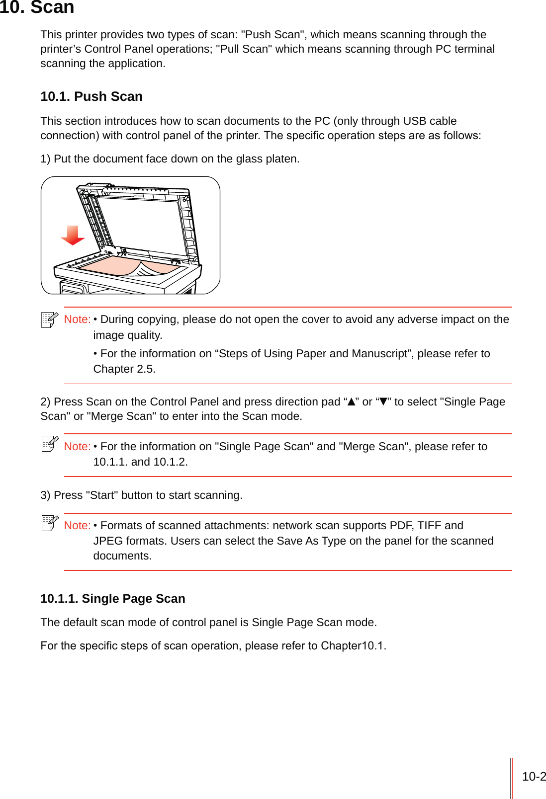 10-210. ScanThis printer provides two types of scan: "Push Scan", which means scanning through the printer&rsquo;s Control Panel operations; "Pull Scan" which means scanning through PC terminal scanning the application.10.1. Push ScanThis section introduces how to scan documents to the PC (only through USB cable FRQQHFWLRQZLWKFRQWUROSDQHORIWKHSULQWHU7KHVSHFL&iquest;FRSHUDWLRQVWHSVDUHDVIROORZV1) Put the document face down on the glass platen.Note:During copying, please do not open the cover to avoid any adverse impact on the image quality.For the information on &ldquo;Steps of Using Paper and Manuscript&rdquo;, please refer to Chapter 2.5.2) Press Scan on the Control Panel and press direction pad &ldquo;&Yuml;&rdquo; or &ldquo;ź" to select "Single Page Scan" or "Merge Scan" to enter into the Scan mode.Note:For the information on "Single Page Scan" and "Merge Scan", please refer to 10.1.1. and 10.1.2.3) Press "Start" button to start scanning.Note:Formats of scanned attachments: network scan supports PDF, TIFF and JPEG formats. Users can select the Save As Type on the panel for the scanned documents.10.1.1. Single Page ScanThe default scan mode of control panel is Single Page Scan mode.)RUWKHVSHFL&iquest;FVWHSVRIVFDQRSHUDWLRQSOHDVHUHIHUWR&amp;KDSWHU