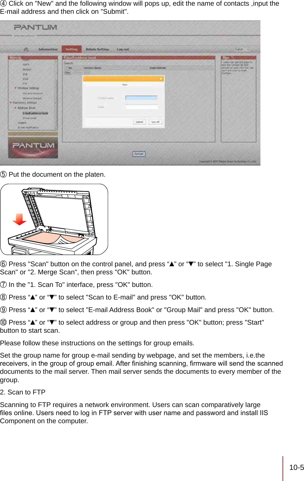 10-5ʚ Click on "New" and the following window will pops up, edit the name of contacts ,input the E-mail address and then click on "Submit".ʛ Put the document on the platen.ʜ Press "Scan" button on the control panel, and press &ldquo;&Yuml;&rdquo; or &ldquo;ź" to select "1. Single Page Scan" or "2. Merge Scan", then press "OK" button.ʝ In the "1. Scan To" interface, press "OK" button.ʞ Press &ldquo;&Yuml;&rdquo; or &ldquo;ź" to select "Scan to E-mail" and press "OK" button.ʟ Press &ldquo;&Yuml;&rdquo; or &ldquo;ź" to select "E-mail Address Book" or "Group Mail" and press "OK" button.ʠ Press &ldquo;&Yuml;&rdquo; or &ldquo;ź" to select address or group and then press "OK" button; press "Start" button to start scan.Please follow these instructions on the settings for group emails.Set the group name for group e-mail sending by webpage, and set the members, i.e.the UHFHLYHUVLQWKHJURXSRIJURXSHPDLO$IWHU&iquest;QLVKLQJVFDQQLQJ&iquest;UPZDUHZLOOVHQGWKHVFDQQHGdocuments to the mail server. Then mail server sends the documents to every member of the group.2. Scan to FTPScanning to FTP requires a network environment. Users can scan comparatively large &iquest;OHVRQOLQH8VHUVQHHGWRORJLQ)73VHUYHUZLWKXVHUQDPHDQGSDVVZRUGDQGLQVWDOO,,6Component on the computer.