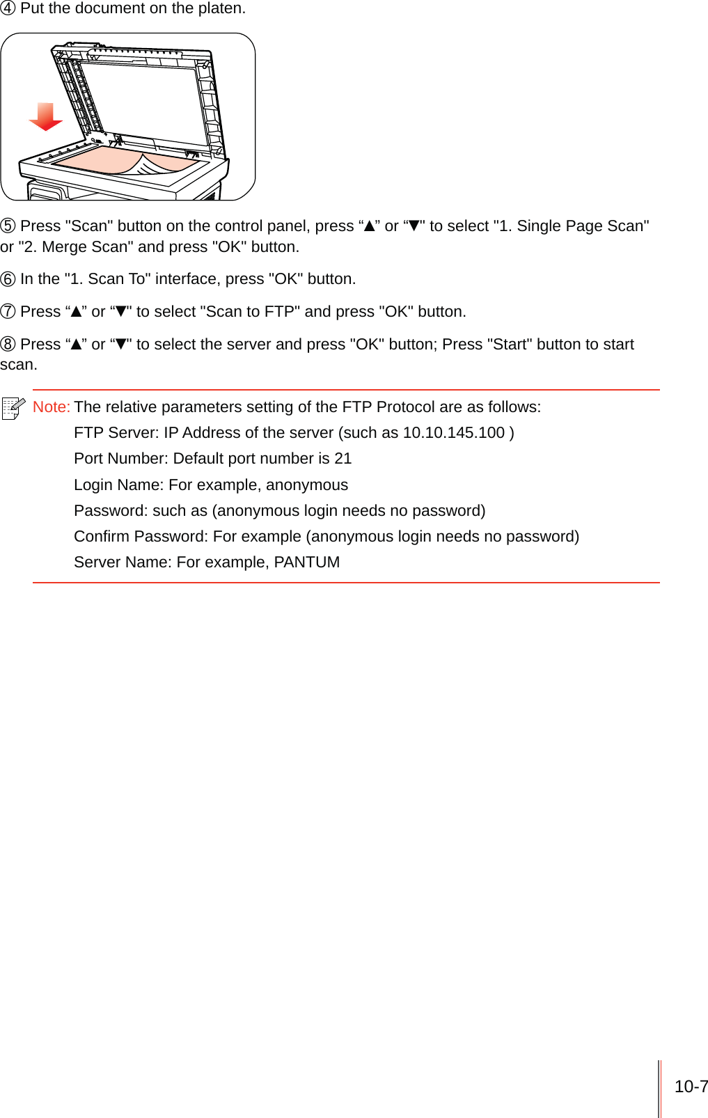 10-7ʚ Put the document on the platen.ʛ Press "Scan" button on the control panel, press &ldquo;&Yuml;&rdquo; or &ldquo;ź" to select "1. Single Page Scan" or "2. Merge Scan" and press "OK" button.ʜ In the "1. Scan To" interface, press "OK" button.ʝ Press &ldquo;&Yuml;&rdquo; or &ldquo;ź" to select "Scan to FTP" and press "OK" button.ʞ Press &ldquo;&Yuml;&rdquo; or &ldquo;ź" to select the server and press "OK" button; Press "Start" button to start scan.Note: The relative parameters setting of the FTP Protocol are as follows:FTP Server: IP Address of the server (such as 10.10.145.100 )Port Number: Default port number is 21Login Name: For example, anonymousPassword: such as (anonymous login needs no password)Confirm Password: For example (anonymous login needs no password)Server Name: For example, PANTUM