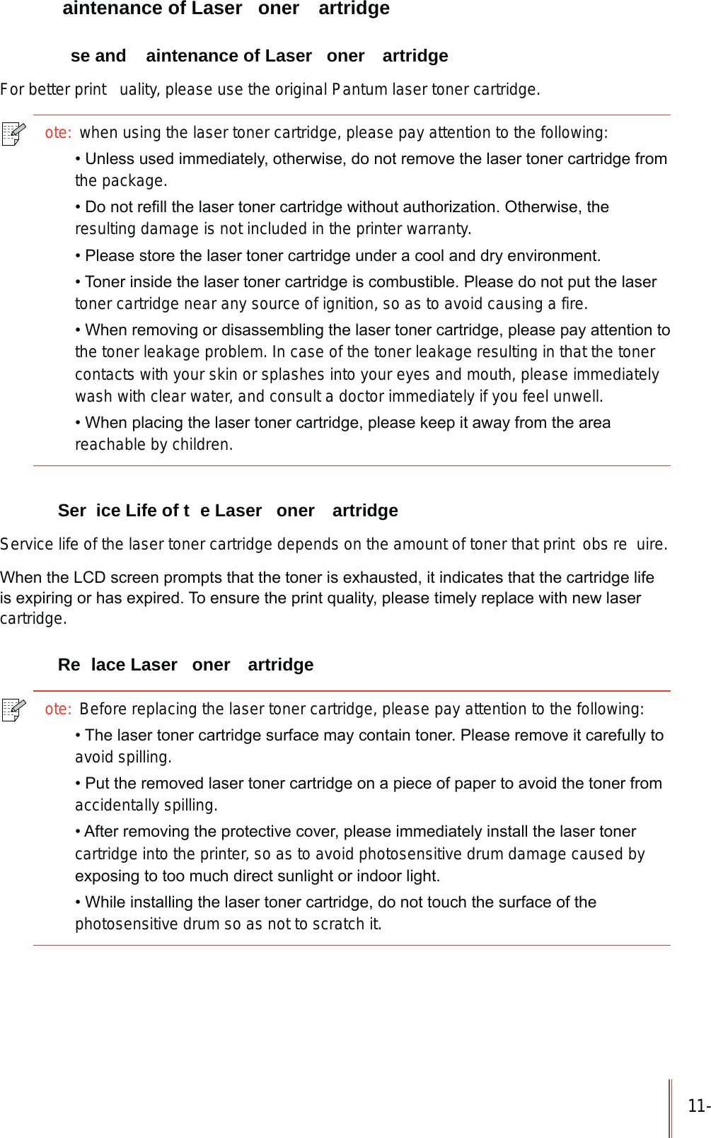 11-  aintenance of Laser  oner  artridge  se and  aintenance of Laser  oner  artridgeFor better print  uality, please use the original Pantum laser toner cartridge.ote: when using the laser toner cartridge, please pay attention to the following:8QOHVVXVHGLPPHGLDWHO\RWKHUZLVHGRQRWUHPRYHWKHODVHUWRQHUFDUWULGJHIURPthe package.'RQRWUHILOOWKHODVHUWRQHUFDUWULGJHZLWKRXWDXWKRUL]DWLRQ2WKHUZLVHWKHresulting damage is not included in the printer warranty.3OHDVHVWRUHWKHODVHUWRQHUFDUWULGJHXQGHUDFRRODQGGU\HQYLURQPHQW7RQHULQVLGHWKHODVHUWRQHUFDUWULGJHLVFRPEXVWLEOH3OHDVHGRQRWSXWWKHODVHUtoner cartridge near any source of ignition, so as to avoid causing a fire.:KHQUHPRYLQJRUGLVDVVHPEOLQJWKHODVHUWRQHUFDUWULGJHSOHDVHSD\DWWHQWLRQWRthe toner leakage problem. In case of the toner leakage resulting in that the toner contacts with your skin or splashes into your eyes and mouth, please immediately wash with clear water, and consult a doctor immediately if you feel unwell.:KHQSODFLQJWKHODVHUWRQHUFDUWULGJHSOHDVHNHHSLWDZD\IURPWKHDUHDreachable by children. Ser ice Life of t e Laser  oner  artridgeService life of the laser toner cartridge depends on the amount of toner that print  obs re uire.:KHQWKH/&amp;'VFUHHQSURPSWVWKDWWKHWRQHULVH[KDXVWHGLWLQGLFDWHVWKDWWKHFDUWULGJHOLIHLVH[SLULQJRUKDVH[SLUHG7RHQVXUHWKHSULQWTXDOLW\SOHDVHWLPHO\UHSODFHZLWKQHZODVHUcartridge. Re lace Laser  oner  artridgeote: Before replacing the laser toner cartridge, please pay attention to the following:7KHODVHUWRQHUFDUWULGJHVXUIDFHPD\FRQWDLQWRQHU3OHDVHUHPRYHLWFDUHIXOO\WRavoid spilling.3XWWKHUHPRYHGODVHUWRQHUFDUWULGJHRQDSLHFHRISDSHUWRDYRLGWKHWRQHUIURPaccidentally spilling.$IWHUUHPRYLQJWKHSURWHFWLYHFRYHUSOHDVHLPPHGLDWHO\LQVWDOOWKHODVHUWRQHUcartridge into the printer, so as to avoid photosensitive drum damage caused by H[SRVLQJWRWRRPXFKGLUHFWVXQOLJKWRULQGRRUOLJKW:KLOHLQVWDOOLQJWKHODVHUWRQHUFDUWULGJHGRQRWWRXFKWKHVXUIDFHRIWKHphotosensitive drum so as not to scratch it.