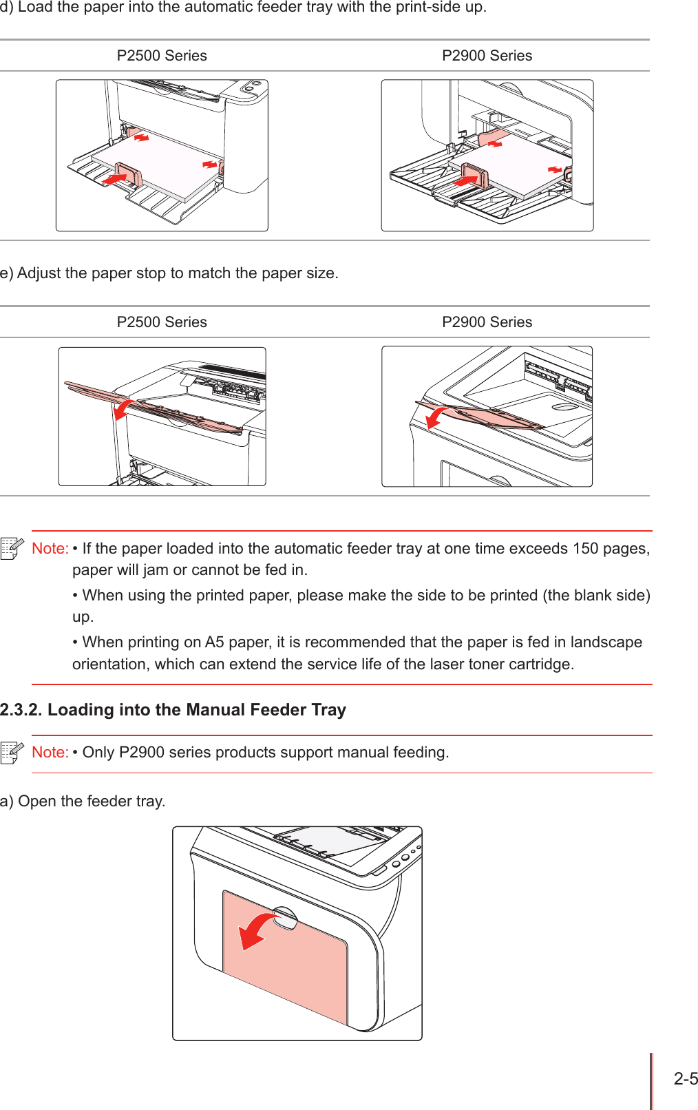 2-5 d) Load the paper into the automatic feeder tray with the print-side up.P2500 Series P2900 Seriese) Adjust the paper stop to match the paper size.P2500 Series P2900 Series2.3.2. Loading into the Manual Feeder Traya) Open the feeder tray.Note: &bull; If the paper loaded into the automatic feeder tray at one time exceeds 150 pages, paper will jam or cannot be fed in.&bull; When using the printed paper, please make the side to be printed (the blank side) up.&bull; When printing on A5 paper, it is recommended that the paper is fed in landscape orientation, which can extend the service life of the laser toner cartridge.Note: &bull; Only P2900 series products support manual feeding.