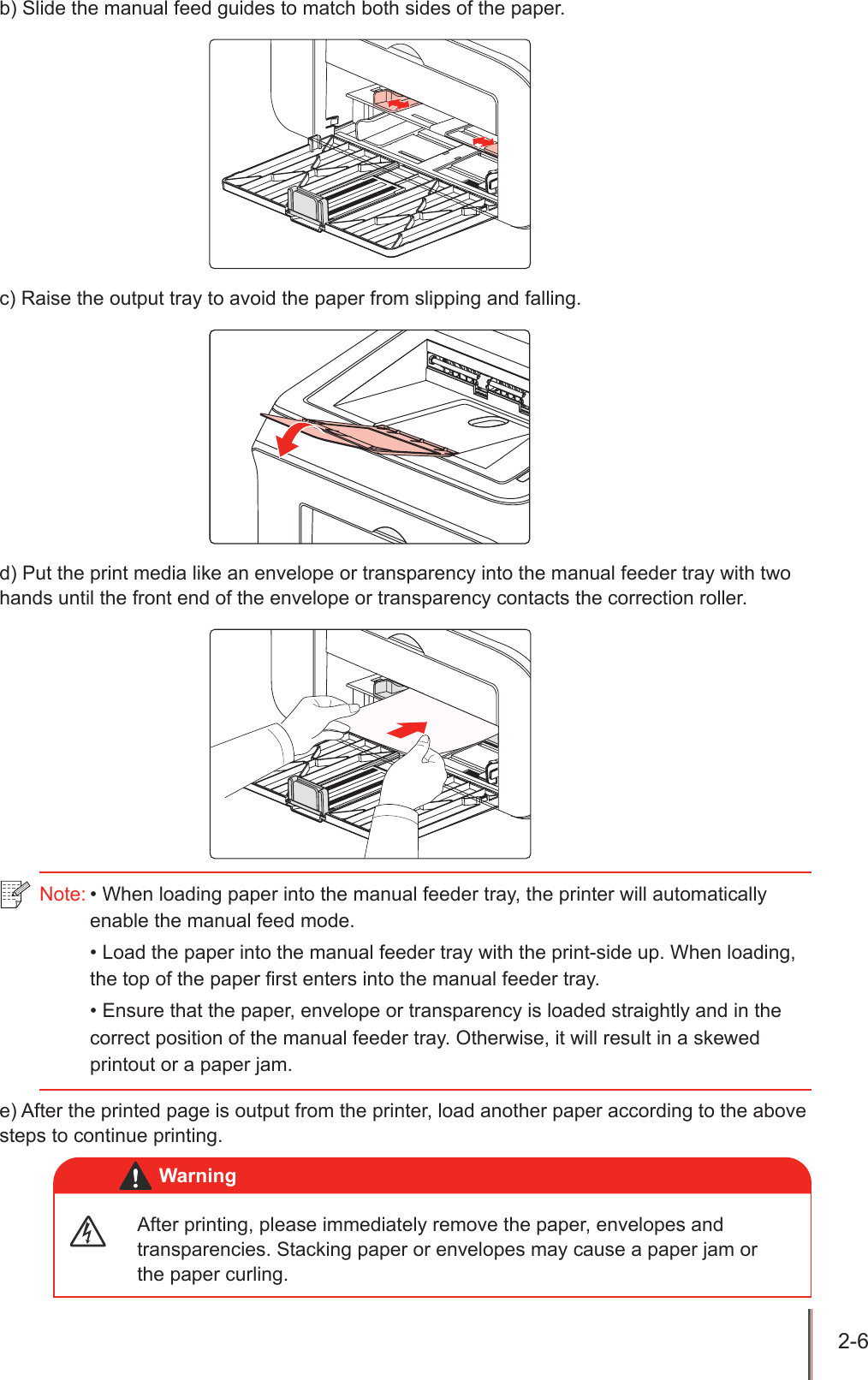 2-6 b) Slide the manual feed guides to match both sides of the paper.c) Raise the output tray to avoid the paper from slipping and falling.d) Put the print media like an envelope or transparency into the manual feeder tray with two hands until the front end of the envelope or transparency contacts the correction roller.e) After the printed page is output from the printer, load another paper according to the above steps to continue printing.Note: &bull; When loading paper into the manual feeder tray, the printer will automatically enable the manual feed mode.&bull; Load the paper into the manual feeder tray with the print-side up. When loading, the top of the paper first enters into the manual feeder tray.&bull; Ensure that the paper, envelope or transparency is loaded straightly and in the correct position of the manual feeder tray. Otherwise, it will result in a skewed printout or a paper jam.After printing, please immediately remove the paper, envelopes and transparencies. Stacking paper or envelopes may cause a paper jam or the paper curling.Warning