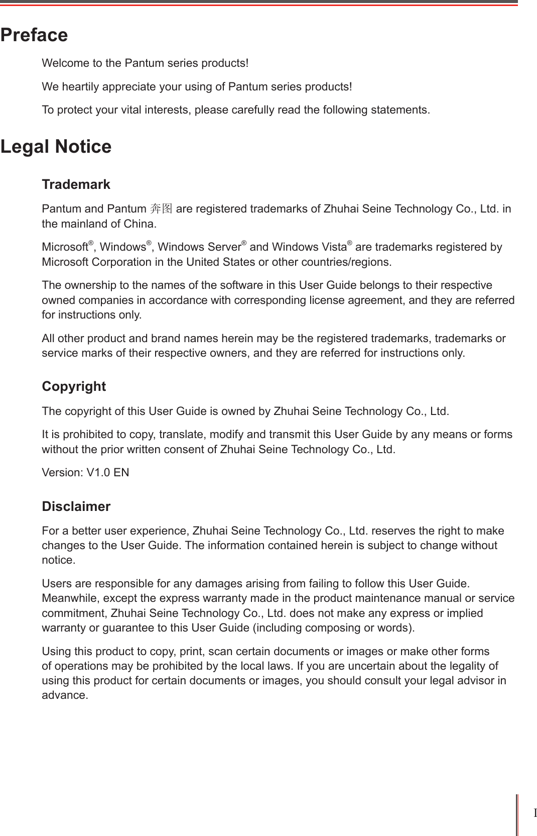I PrefaceWelcome to the Pantum series products!We heartily appreciate your using of Pantum series products!To protect your vital interests, please carefully read the following statements.Legal NoticeTrademark Pantum and Pantum 奔图 are registered trademarks of Zhuhai Seine Technology Co., Ltd. in the mainland of China.Microsoft&reg;, Windows&reg;, Windows Server&reg; and Windows Vista&reg; are trademarks registered by Microsoft Corporation in the United States or other countries/regions.The ownership to the names of the software in this User Guide belongs to their respective owned companies in accordance with corresponding license agreement, and they are referred for instructions only.All other product and brand names herein may be the registered trademarks, trademarks or service marks of their respective owners, and they are referred for instructions only.Copyright The copyright of this User Guide is owned by Zhuhai Seine Technology Co., Ltd.It is prohibited to copy, translate, modify and transmit this User Guide by any means or forms without the prior written consent of Zhuhai Seine Technology Co., Ltd.Version: V1.0 ENDisclaimer For a better user experience, Zhuhai Seine Technology Co., Ltd. reserves the right to make changes to the User Guide. The information contained herein is subject to change without notice.Users are responsible for any damages arising from failing to follow this User Guide. Meanwhile, except the express warranty made in the product maintenance manual or service commitment, Zhuhai Seine Technology Co., Ltd. does not make any express or implied warranty or guarantee to this User Guide (including composing or words).Using this product to copy, print, scan certain documents or images or make other forms of operations may be prohibited by the local laws. If you are uncertain about the legality of using this product for certain documents or images, you should consult your legal advisor in advance.