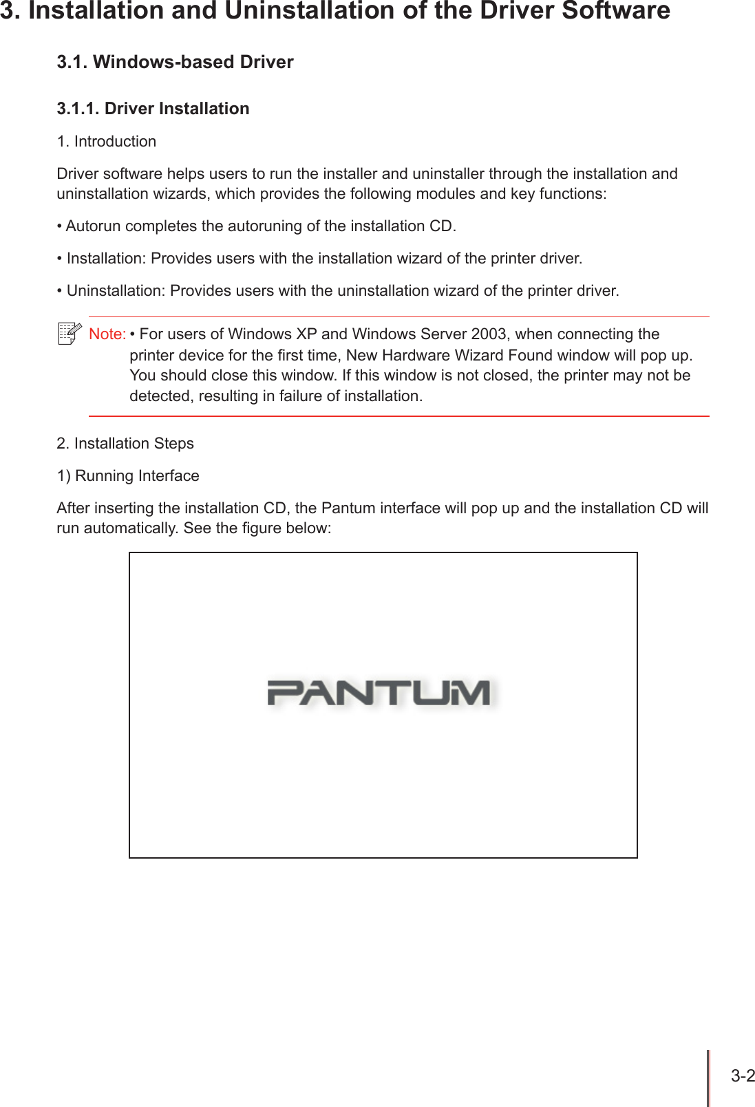 3-2 3. Installation and Uninstallation of the Driver Software 3.1. Windows-based Driver3.1.1. Driver Installation1. IntroductionDriver software helps users to run the installer and uninstaller through the installation and uninstallation wizards, which provides the following modules and key functions:&bull; Autorun completes the autoruning of the installation CD.&bull; Installation: Provides users with the installation wizard of the printer driver.&bull; Uninstallation: Provides users with the uninstallation wizard of the printer driver.2. Installation Steps 1) Running InterfaceAfter inserting the installation CD, the Pantum interface will pop up and the installation CD will run automatically. See the gure below:Note: &bull; For users of Windows XP and Windows Server 2003, when connecting the printer device for the rst time, New Hardware Wizard Found window will pop up. You should close this window. If this window is not closed, the printer may not be detected, resulting in failure of installation.