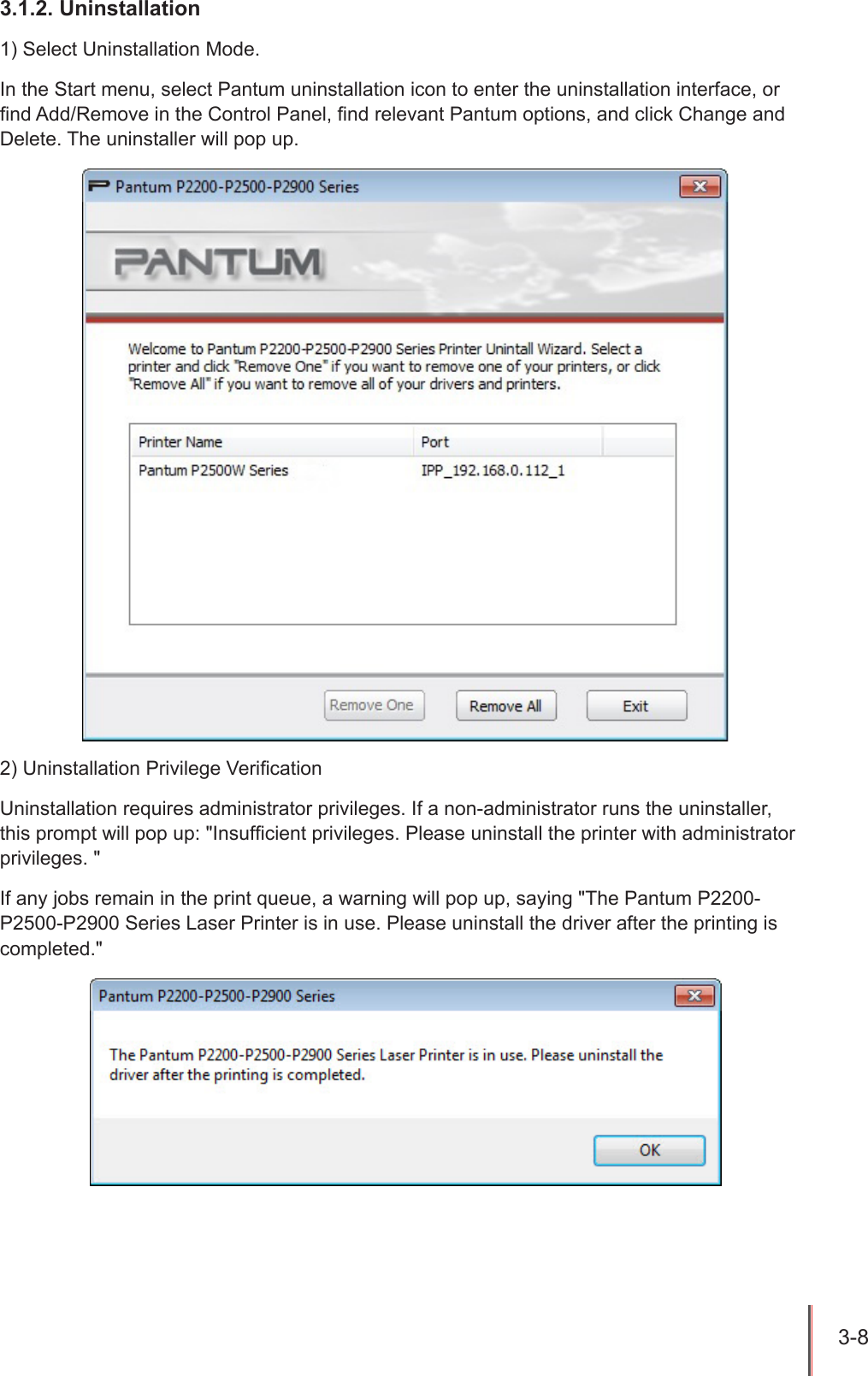 3-8 3.1.2. Uninstallation1) Select Uninstallation Mode.In the Start menu, select Pantum uninstallation icon to enter the uninstallation interface, or nd Add/Remove in the Control Panel, nd relevant Pantum options, and click Change and Delete. The uninstaller will pop up.2) Uninstallation Privilege VericationUninstallation requires administrator privileges. If a non-administrator runs the uninstaller, this prompt will pop up: "Insufcient privileges. Please uninstall the printer with administrator privileges. "If any jobs remain in the print queue, a warning will pop up, saying "The Pantum P2200-P2500-P2900 Series Laser Printer is in use. Please uninstall the driver after the printing is completed."