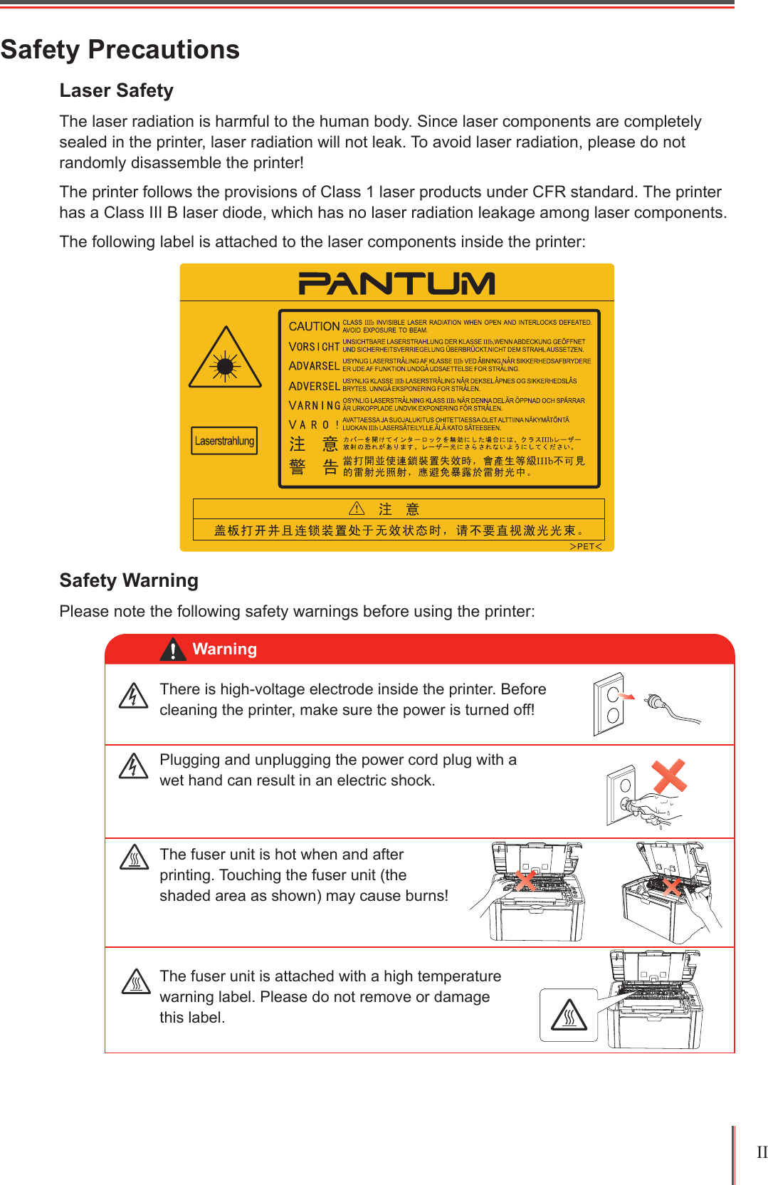 II Safety PrecautionsLaser Safety The laser radiation is harmful to the human body. Since laser components are completely sealed in the printer, laser radiation will not leak. To avoid laser radiation, please do not randomly disassemble the printer!The printer follows the provisions of Class 1 laser products under CFR standard. The printer has a Class III B laser diode, which has no laser radiation leakage among laser components.The following label is attached to the laser components inside the printer:Safety WarningPlease note the following safety warnings before using the printer:There is high-voltage electrode inside the printer. Before cleaning the printer, make sure the power is turned off!Plugging and unplugging the power cord plug with a wet hand can result in an electric shock.The fuser unit is attached with a high temperature warning label. Please do not remove or damage this label.The fuser unit is hot when and after printing. Touching the fuser unit (the shaded area as shown) may cause burns!Warning