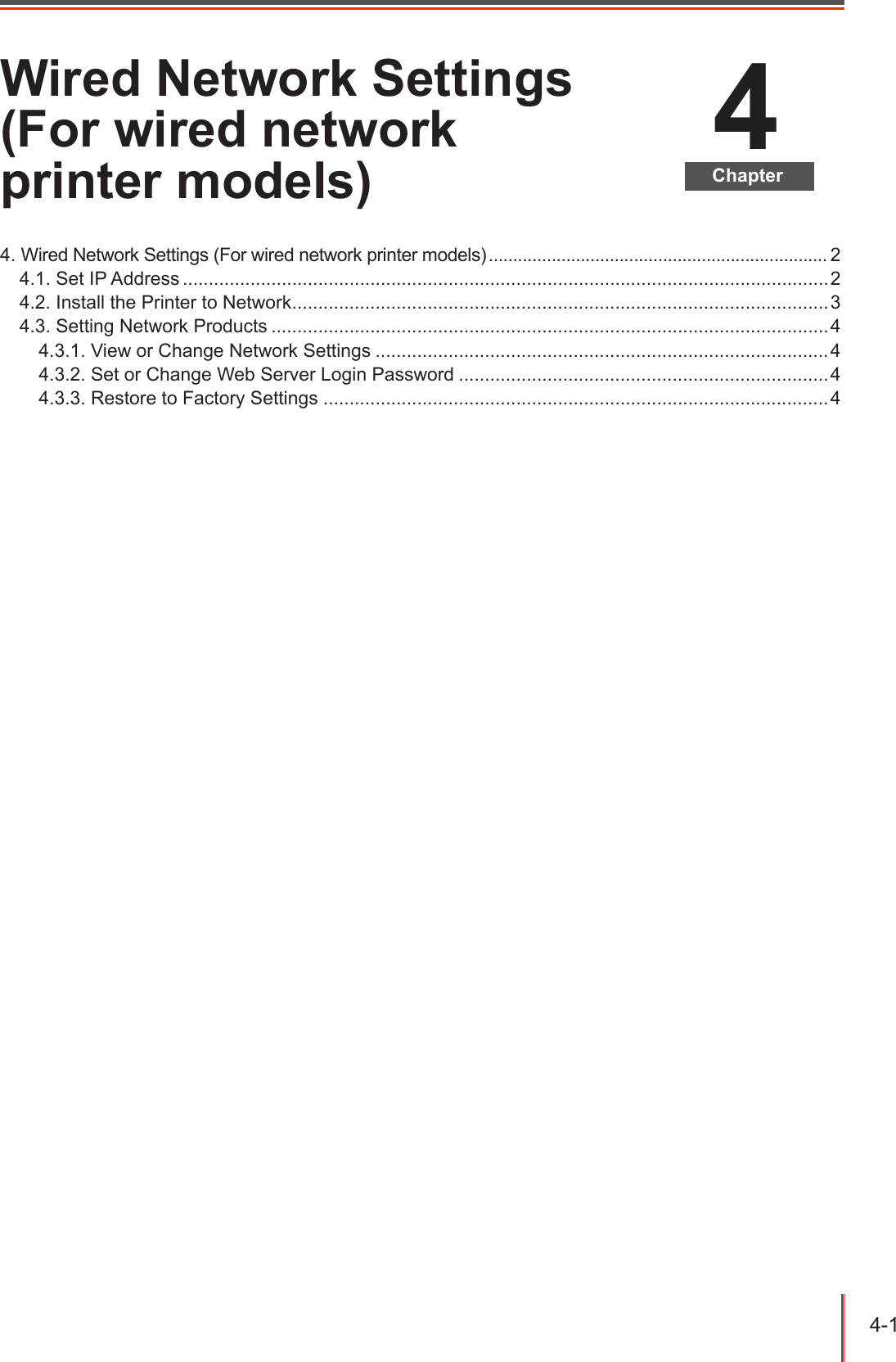 4-1 4ChapterWired Network Settings (For wired network printer models)4. Wired Network Settings (For wired network printer models) ...................................................................... 24.1. Set IP Address ............................................................................................................................24.2. Install the Printer to Network .......................................................................................................34.3. Setting Network Products ...........................................................................................................44.3.1. View or Change Network Settings .......................................................................................44.3.2. Set or Change Web Server Login Password .......................................................................44.3.3. Restore to Factory Settings .................................................................................................4