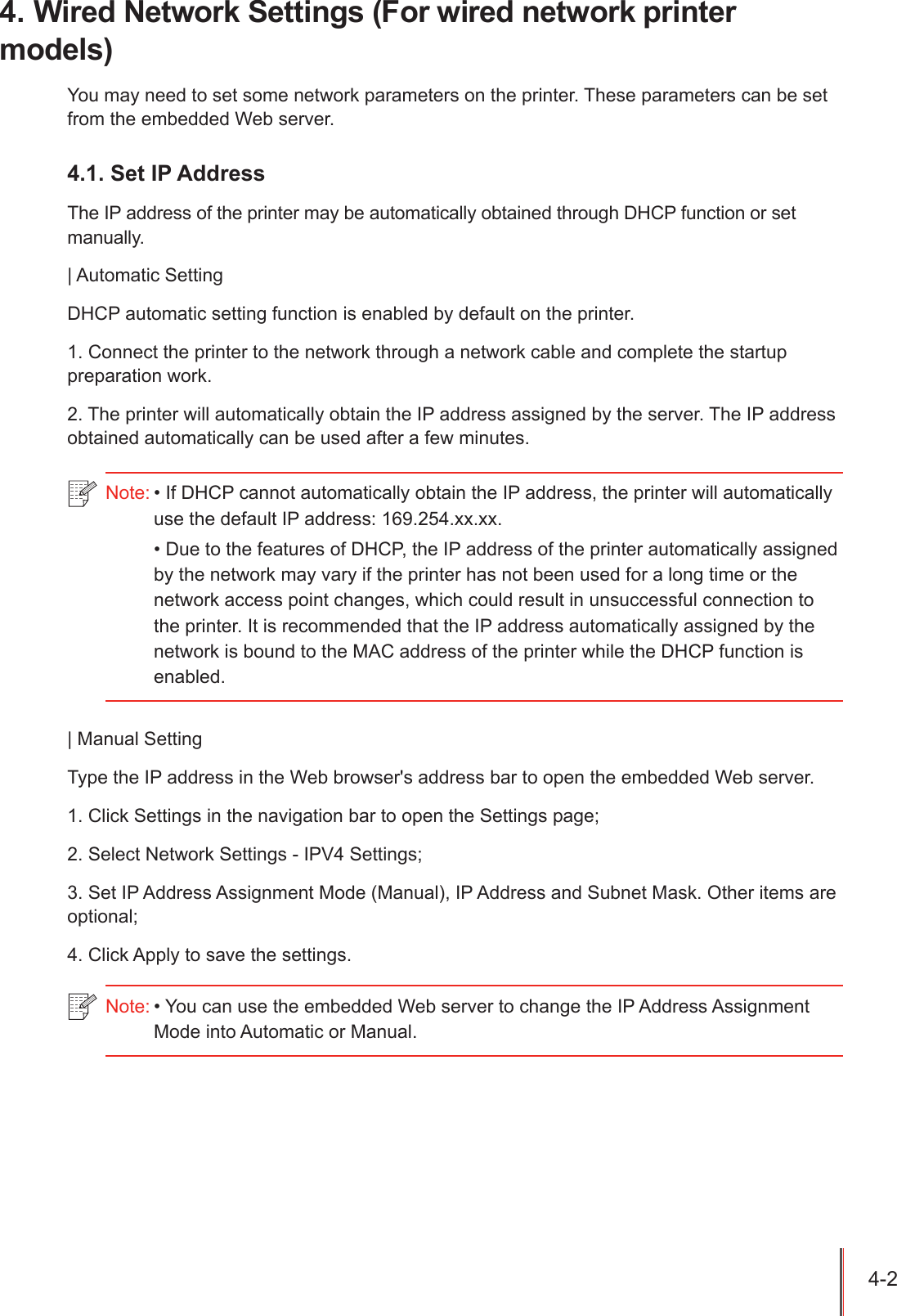 4-2 4. Wired Network Settings (For wired network printer models)You may need to set some network parameters on the printer. These parameters can be set from the embedded Web server.4.1. Set IP AddressThe IP address of the printer may be automatically obtained through DHCP function or set manually.| Automatic SettingDHCP automatic setting function is enabled by default on the printer.1. Connect the printer to the network through a network cable and complete the startup preparation work.2. The printer will automatically obtain the IP address assigned by the server. The IP address obtained automatically can be used after a few minutes.| Manual SettingType the IP address in the Web browser's address bar to open the embedded Web server.1. Click Settings in the navigation bar to open the Settings page;2. Select Network Settings - IPV4 Settings;3. Set IP Address Assignment Mode (Manual), IP Address and Subnet Mask. Other items are optional;4. Click Apply to save the settings.Note: &bull; If DHCP cannot automatically obtain the IP address, the printer will automatically use the default IP address: 169.254.xx.xx.&bull; Due to the features of DHCP, the IP address of the printer automatically assigned by the network may vary if the printer has not been used for a long time or the network access point changes, which could result in unsuccessful connection to the printer. It is recommended that the IP address automatically assigned by the network is bound to the MAC address of the printer while the DHCP function is enabled.Note: &bull; You can use the embedded Web server to change the IP Address Assignment Mode into Automatic or Manual.