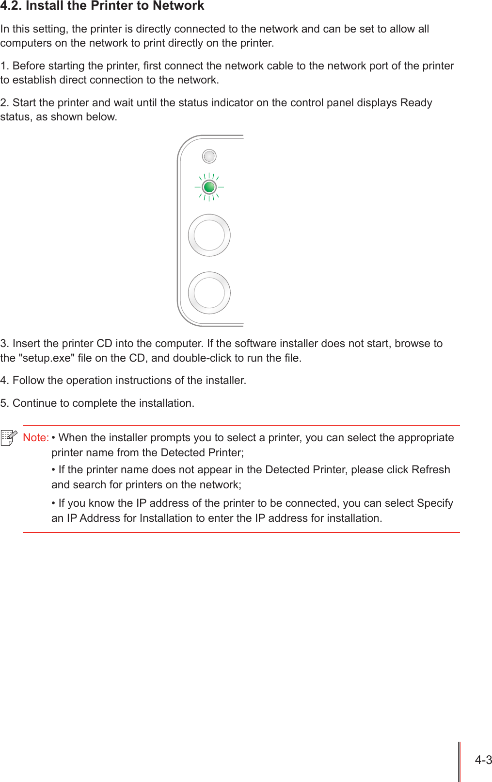 4-3 4.2. Install the Printer to NetworkIn this setting, the printer is directly connected to the network and can be set to allow all computers on the network to print directly on the printer.1. Before starting the printer, rst connect the network cable to the network port of the printer to establish direct connection to the network.2. Start the printer and wait until the status indicator on the control panel displays Ready status, as shown below.3. Insert the printer CD into the computer. If the software installer does not start, browse to the "setup.exe" le on the CD, and double-click to run the le.4. Follow the operation instructions of the installer.5. Continue to complete the installation.Note: &bull; When the installer prompts you to select a printer, you can select the appropriate printer name from the Detected Printer;&bull; If the printer name does not appear in the Detected Printer, please click Refresh and search for printers on the network;&bull; If you know the IP address of the printer to be connected, you can select Specify an IP Address for Installation to enter the IP address for installation.
