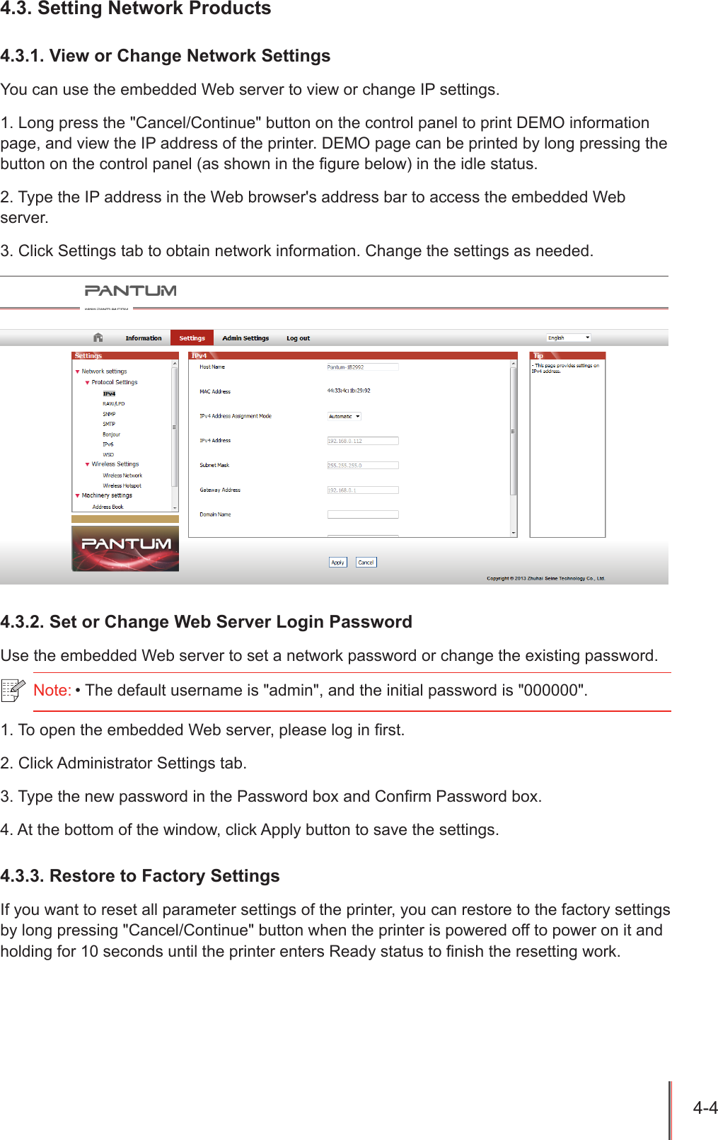 4-4 4.3. Setting Network Products4.3.1. View or Change Network SettingsYou can use the embedded Web server to view or change IP settings.1. Long press the "Cancel/Continue" button on the control panel to print DEMO information page, and view the IP address of the printer. DEMO page can be printed by long pressing the button on the control panel (as shown in the gure below) in the idle status.2. Type the IP address in the Web browser's address bar to access the embedded Web server.3. Click Settings tab to obtain network information. Change the settings as needed.4.3.2. Set or Change Web Server Login PasswordUse the embedded Web server to set a network password or change the existing password.1. To open the embedded Web server, please log in rst.2. Click Administrator Settings tab.3. Type the new password in the Password box and Conrm Password box.4. At the bottom of the window, click Apply button to save the settings.4.3.3. Restore to Factory SettingsIf you want to reset all parameter settings of the printer, you can restore to the factory settings by long pressing "Cancel/Continue" button when the printer is powered off to power on it and holding for 10 seconds until the printer enters Ready status to nish the resetting work.Note: &bull; The default username is "admin", and the initial password is "000000".