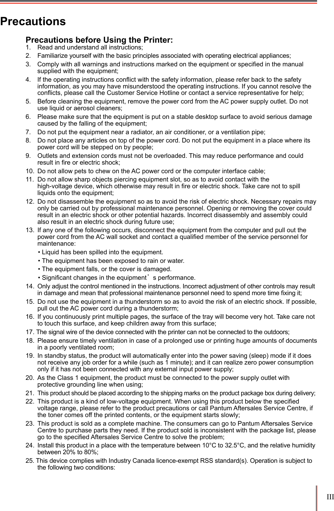 III PrecautionsPrecautions before Using the Printer:1.  Read and understand all instructions;2.  Familiarize yourself with the basic principles associated with operating electrical appliances;3.  Comply with all warnings and instructions marked on the equipment or specied in the manual supplied with the equipment;4.  If the operating instructions conﬂict with the safety information, please refer back to the safety information, as you may have misunderstood the operating instructions. If you cannot resolve the conﬂicts, please call the Customer Service Hotline or contact a service representative for help;5.  Before cleaning the equipment, remove the power cord from the AC power supply outlet. Do not use liquid or aerosol cleaners;6.  Please make sure that the equipment is put on a stable desktop surface to avoid serious damage caused by the falling of the equipment;7.  Do not put the equipment near a radiator, an air conditioner, or a ventilation pipe;8.  Do not place any articles on top of the power cord. Do not put the equipment in a place where its power cord will be stepped on by people;9.  Outlets and extension cords must not be overloaded. This may reduce performance and could result in re or electric shock;10.  Do not allow pets to chew on the AC power cord or the computer interface cable;11.  Do not allow sharp objects piercing equipment slot, so as to avoid contact with the  high-voltage device, which otherwise may result in re or electric shock. Take care not to spill liquids onto the equipment;12.  Do not disassemble the equipment so as to avoid the risk of electric shock. Necessary repairs may only be carried out by professional maintenance personnel. Opening or removing the cover could result in an electric shock or other potential hazards. Incorrect disassembly and assembly could also result in an electric shock during future use; 13.  If any one of the following occurs, disconnect the equipment from the computer and pull out the power cord from the AC wall socket and contact a qualied member of the service personnel for maintenance: &bull; Liquid has been spilled into the equipment.&bull; The equipment has been exposed to rain or water.&bull; The equipment falls, or the cover is damaged.&bull; Signicant changes in the equipment&rsquo;s performance.14.  Only adjust the control mentioned in the instructions. Incorrect adjustment of other controls may result in damage and mean that professional maintenance personnel need to spend more time xing it;15.  Do not use the equipment in a thunderstorm so as to avoid the risk of an electric shock. If possible, pull out the AC power cord during a thunderstorm; 16.  If you continuously print multiple pages, the surface of the tray will become very hot. Take care not to touch this surface, and keep children away from this surface; 17. The signal wire of the device connected with the printer can not be connected to the outdoors;18.  Please ensure timely ventilation in case of a prolonged use or printing huge amounts of documents in a poorly ventilated room;19.  In standby status, the product will automatically enter into the power saving (sleep) mode if it does not receive any job order for a while (such as 1 minute); and it can realize zero power consumption only if it has not been connected with any external input power supply;20.  As the Class 1 equipment, the product must be connected to the power supply outlet with protective grounding line when using;21. This product should be placed according to the shipping marks on the product package box during delivery;22. Thisproductisakindoflow-voltageequipment.Whenusingthisproductbelowthespeciedvoltage range, please refer to the product precautions or call Pantum Aftersales Service Centre, if the toner comes off the printed contents, or the equipment starts slowly;23.  This product is sold as a complete machine. The consumers can go to Pantum Aftersales Service Centre to purchase parts they need. If the product sold is inconsistent with the package list, please gotothespeciedAftersalesServiceCentretosolvetheproblem;24.  Install this product in a place with the temperature between 10&deg;C to 32.5&deg;C, and the relative humidity between 20% to 80%;25. This device complies with Industry Canada licence-exempt RSS standard(s). Operation is subject to the following two conditions: 