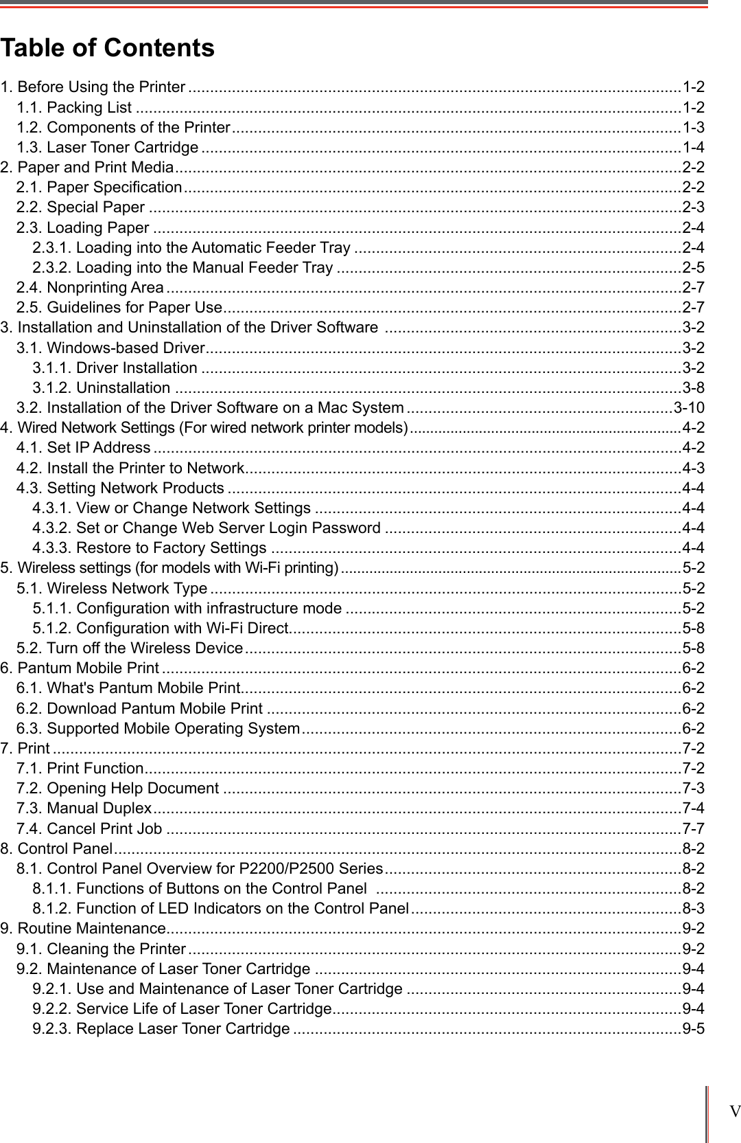 V Table of Contents1. Before Using the Printer .................................................................................................................1-21.1. Packing List .............................................................................................................................1-21.2. Components of the Printer .......................................................................................................1-31.3. Laser Toner Cartridge ..............................................................................................................1-42. Paper and Print Media ....................................................................................................................2-22.1. Paper Speciﬁcation ..................................................................................................................2-22.2. Special Paper ..........................................................................................................................2-32.3. Loading Paper .........................................................................................................................2-42.3.1. Loading into the Automatic Feeder Tray ...........................................................................2-42.3.2. Loading into the Manual Feeder Tray ...............................................................................2-52.4. Nonprinting Area ......................................................................................................................2-72.5. Guidelines for Paper Use .........................................................................................................2-73. Installation and Uninstallation of the Driver Software  ....................................................................3-23.1. Windows-based Driver .............................................................................................................3-23.1.1. Driver Installation ..............................................................................................................3-23.1.2. Uninstallation ....................................................................................................................3-83.2. Installation of the Driver Software on a Mac System .............................................................3-104. Wired Network Settings (For wired network printer models) ...................................................................4-24.1. Set IP Address .........................................................................................................................4-24.2. Install the Printer to Network ....................................................................................................4-34.3. Setting Network Products ........................................................................................................4-44.3.1. View or Change Network Settings ....................................................................................4-44.3.2. Set or Change Web Server Login Password ....................................................................4-44.3.3. Restore to Factory Settings ..............................................................................................4-45. Wireless settings (for models with Wi-Fi printing) ....................................................................................5-25.1. Wireless Network Type ............................................................................................................5-25.1.1. Conﬁguration with infrastructure mode .............................................................................5-25.1.2. Conﬁguration with Wi-Fi Direct..........................................................................................5-85.2. Turn off the Wireless Device ....................................................................................................5-86. Pantum Mobile Print .......................................................................................................................6-26.1. What's Pantum Mobile Print.....................................................................................................6-26.2. Download Pantum Mobile Print ...............................................................................................6-26.3. Supported Mobile Operating System .......................................................................................6-27. Print ................................................................................................................................................7-27.1. Print Function ...........................................................................................................................7-27.2. Opening Help Document .........................................................................................................7-37.3. Manual Duplex .........................................................................................................................7-47.4. Cancel Print Job ......................................................................................................................7-78. Control Panel ..................................................................................................................................8-28.1. Control Panel Overview for P2200/P2500 Series ....................................................................8-28.1.1. Functions of Buttons on the Control Panel  ......................................................................8-28.1.2. Function of LED Indicators on the Control Panel ..............................................................8-39. Routine Maintenance......................................................................................................................9-29.1. Cleaning the Printer .................................................................................................................9-29.2. Maintenance of Laser Toner Cartridge ....................................................................................9-49.2.1. Use and Maintenance of Laser Toner Cartridge ...............................................................9-49.2.2. Service Life of Laser Toner Cartridge ................................................................................9-49.2.3. Replace Laser Toner Cartridge .........................................................................................9-5