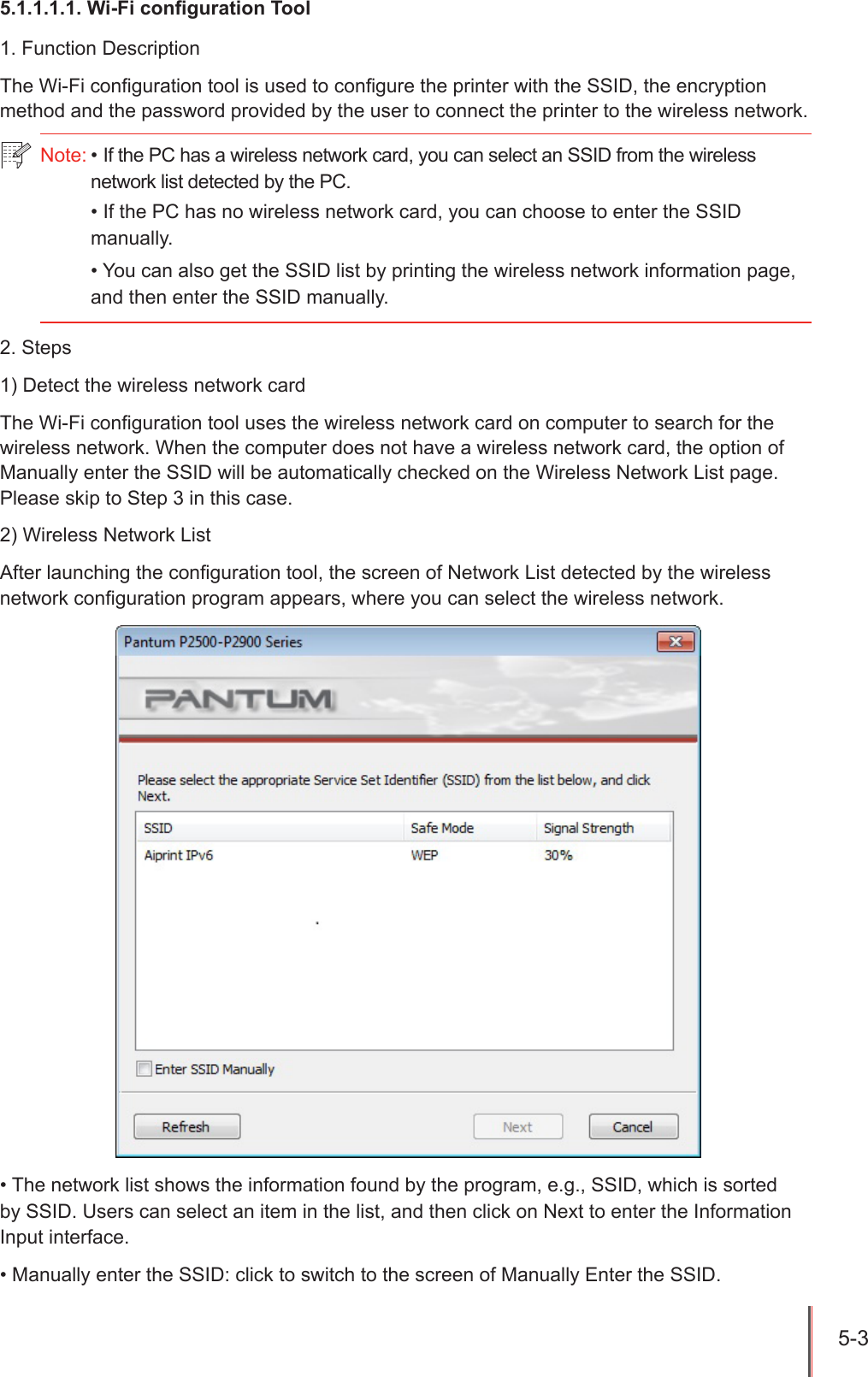 5-3 5.1.1.1.1. Wi-Fi conguration Tool1. Function DescriptionThe Wi-Fi conguration tool is used to congure the printer with the SSID, the encryption method and the password provided by the user to connect the printer to the wireless network.2. Steps1) Detect the wireless network cardThe Wi-Fi conguration tool uses the wireless network card on computer to search for the wireless network. When the computer does not have a wireless network card, the option of Manually enter the SSID will be automatically checked on the Wireless Network List page. Please skip to Step 3 in this case. 2) Wireless Network ListAfter launching the conguration tool, the screen of Network List detected by the wireless network conguration program appears, where you can select the wireless network. &bull; The network list shows the information found by the program, e.g., SSID, which is sorted by SSID. Users can select an item in the list, and then click on Next to enter the Information Input interface.&bull; Manually enter the SSID: click to switch to the screen of Manually Enter the SSID.Note: &bull; If the PC has a wireless network card, you can select an SSID from the wireless network list detected by the PC.&bull; If the PC has no wireless network card, you can choose to enter the SSID manually.&bull; You can also get the SSID list by printing the wireless network information page, and then enter the SSID manually.
