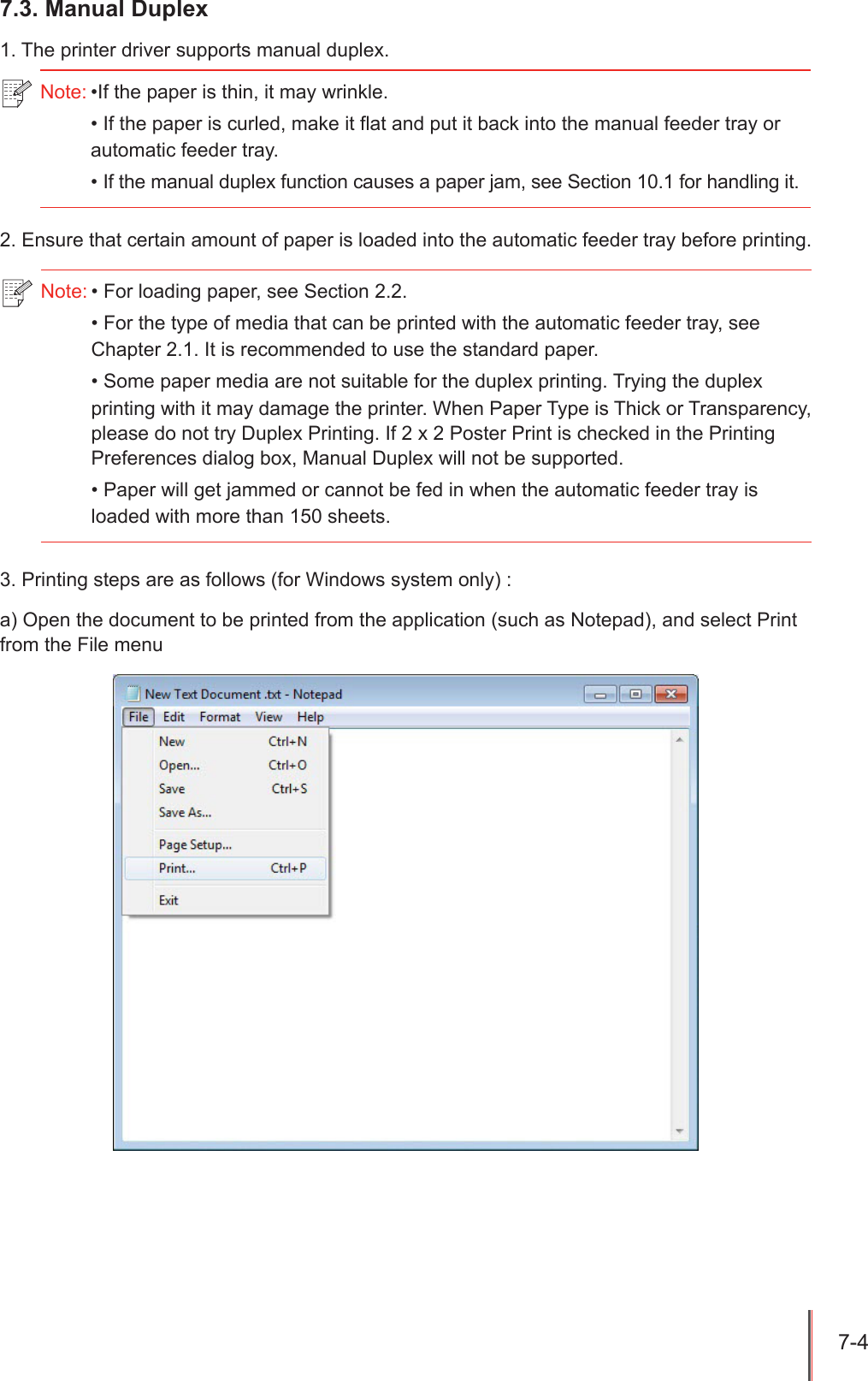 7-4 7.3. Manual Duplex1. The printer driver supports manual duplex.2. Ensure that certain amount of paper is loaded into the automatic feeder tray before printing.3. Printing steps are as follows (for Windows system only) :a) Open the document to be printed from the application (such as Notepad), and select Print from the File menuNote: &bull;If the paper is thin, it may wrinkle.&bull; If the paper is curled, make it flat and put it back into the manual feeder tray or automatic feeder tray.&bull; If the manual duplex function causes a paper jam, see Section 10.1 for handling it.Note: &bull; For loading paper, see Section 2.2.&bull; For the type of media that can be printed with the automatic feeder tray, see Chapter 2.1. It is recommended to use the standard paper.&bull; Some paper media are not suitable for the duplex printing. Trying the duplex printing with it may damage the printer. When Paper Type is Thick or Transparency, please do not try Duplex Printing. If 2 x 2 Poster Print is checked in the Printing Preferences dialog box, Manual Duplex will not be supported.&bull; Paper will get jammed or cannot be fed in when the automatic feeder tray is loaded with more than 150 sheets. 