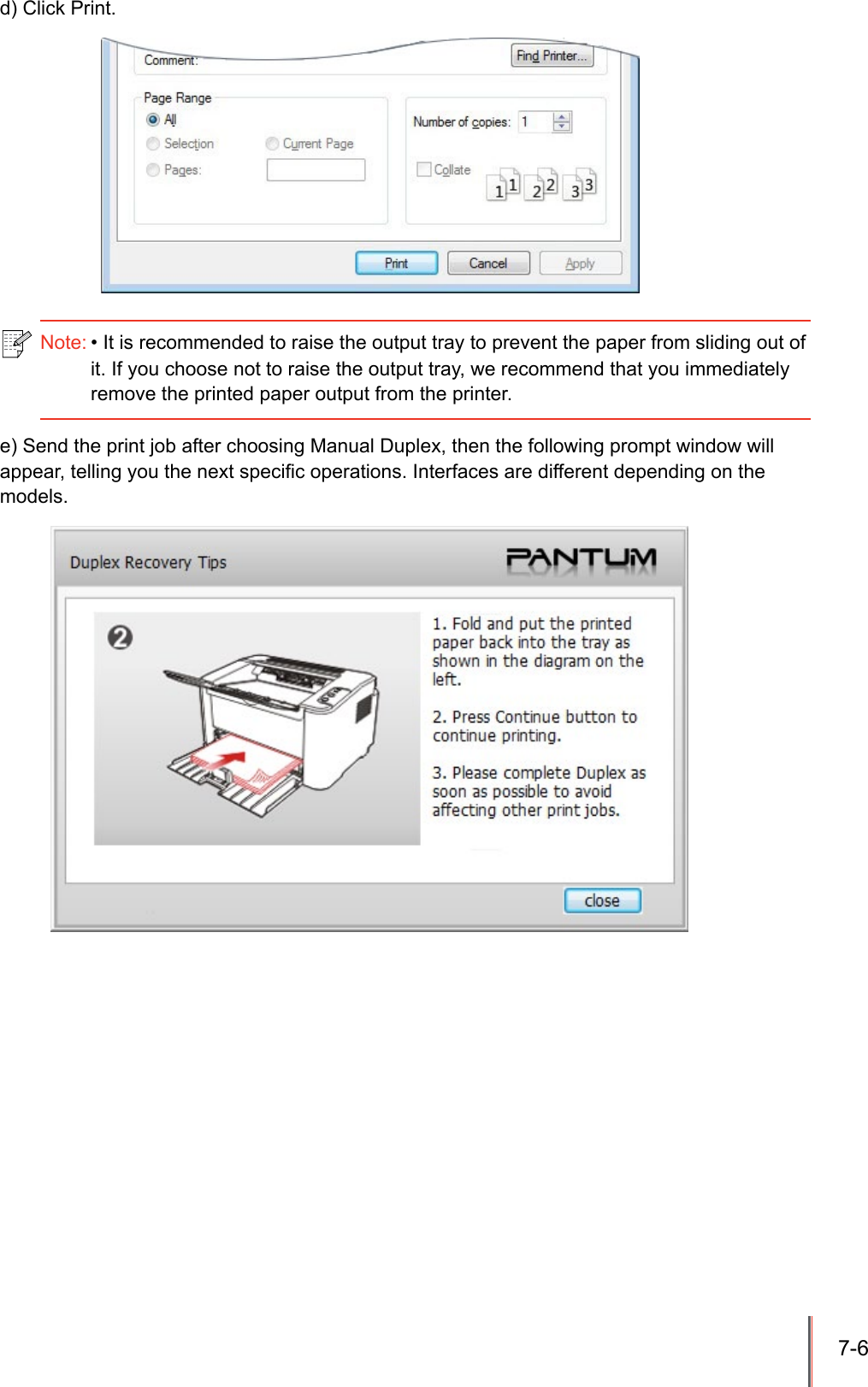 7-6 d) Click Print.e) Send the print job after choosing Manual Duplex, then the following prompt window will appear, telling you the next specic operations. Interfaces are different depending on the models. Note: &bull; It is recommended to raise the output tray to prevent the paper from sliding out of it. If you choose not to raise the output tray, we recommend that you immediately remove the printed paper output from the printer.