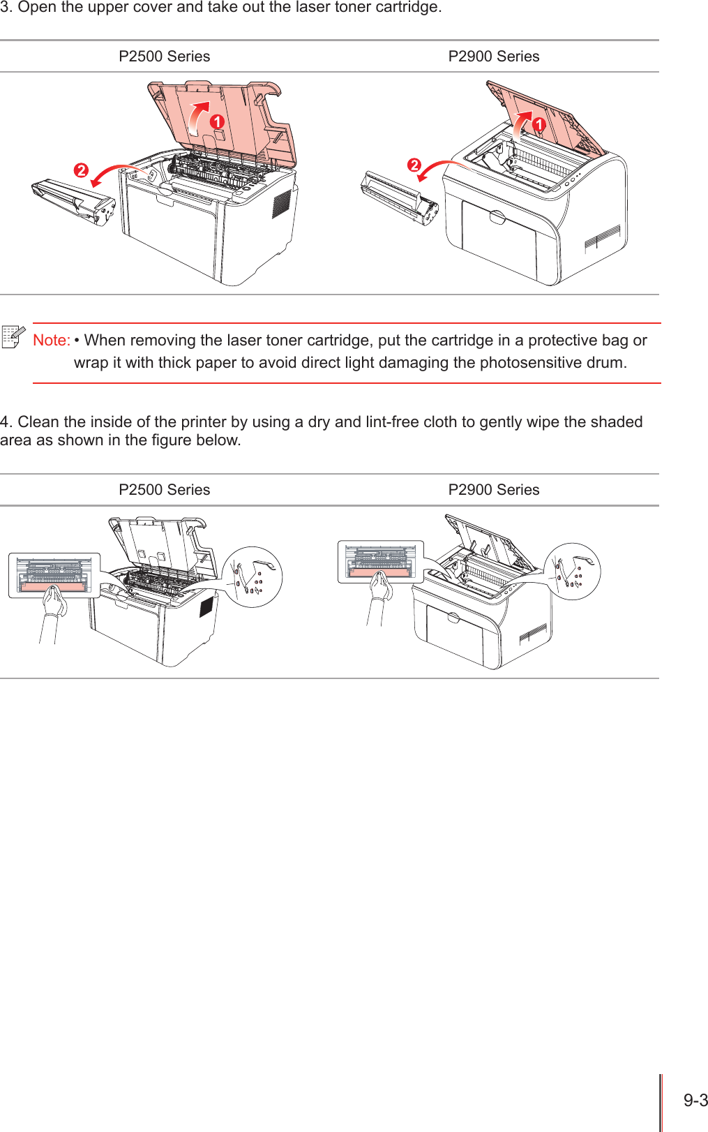 9-3 3. Open the upper cover and take out the laser toner cartridge.P2500 Series P2900 Series4. Clean the inside of the printer by using a dry and lint-free cloth to gently wipe the shaded area as shown in the gure below.P2500 Series P2900 SeriesNote: &bull; When removing the laser toner cartridge, put the cartridge in a protective bag or wrap it with thick paper to avoid direct light damaging the photosensitive drum.