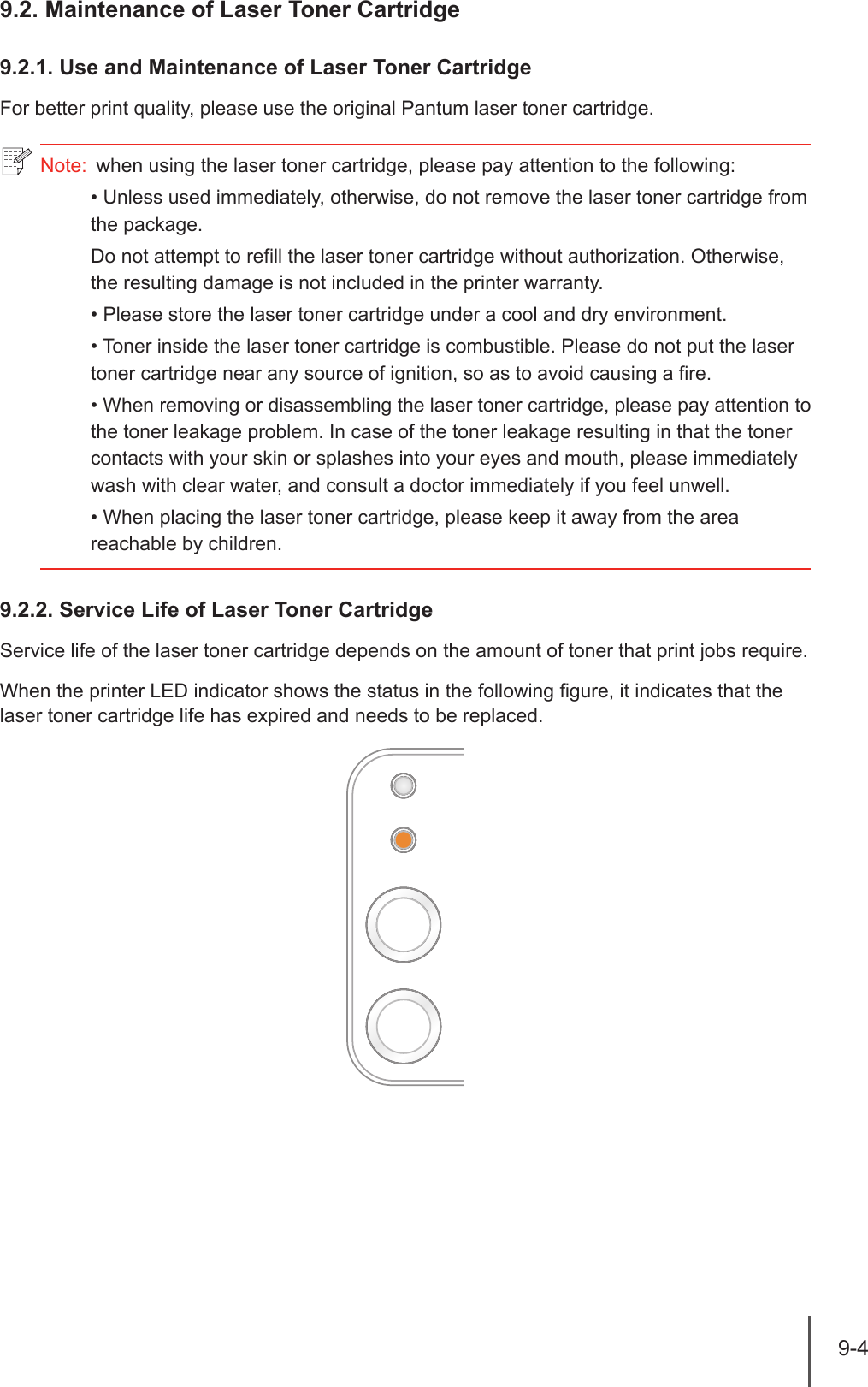 9-4 9.2. Maintenance of Laser Toner Cartridge9.2.1. Use and Maintenance of Laser Toner CartridgeFor better print quality, please use the original Pantum laser toner cartridge.9.2.2. Service Life of Laser Toner CartridgeService life of the laser toner cartridge depends on the amount of toner that print jobs require.When the printer LED indicator shows the status in the following gure, it indicates that the laser toner cartridge life has expired and needs to be replaced.Note:  when using the laser toner cartridge, please pay attention to the following:&bull; Unless used immediately, otherwise, do not remove the laser toner cartridge from the package.Do not attempt to refill the laser toner cartridge without authorization. Otherwise, the resulting damage is not included in the printer warranty.&bull; Please store the laser toner cartridge under a cool and dry environment.&bull; Toner inside the laser toner cartridge is combustible. Please do not put the laser toner cartridge near any source of ignition, so as to avoid causing a fire. &bull; When removing or disassembling the laser toner cartridge, please pay attention to the toner leakage problem. In case of the toner leakage resulting in that the toner contacts with your skin or splashes into your eyes and mouth, please immediately wash with clear water, and consult a doctor immediately if you feel unwell. &bull; When placing the laser toner cartridge, please keep it away from the area reachable by children.