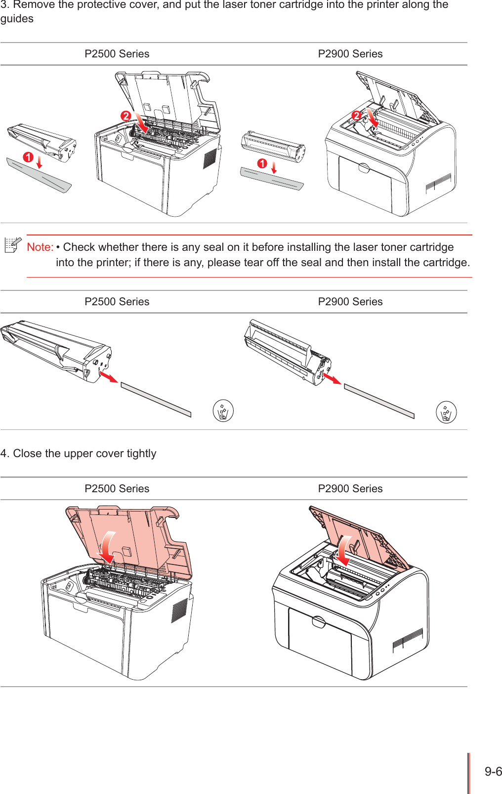 9-6 3. Remove the protective cover, and put the laser toner cartridge into the printer along the guidesP2500 Series P2900 SeriesP2500 Series P2900 Series4. Close the upper cover tightlyP2500 Series P2900 SeriesNote: &bull; Check whether there is any seal on it before installing the laser toner cartridge into the printer; if there is any, please tear off the seal and then install the cartridge.